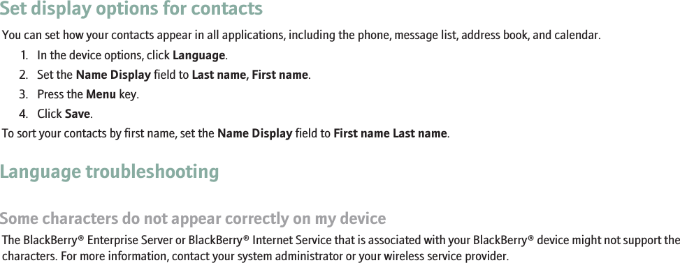 Set display options for contactsYou can set how your contacts appear in all applications, including the phone, message list, address book, and calendar.1. In the device options, click Language.2. Set the Name Display field to Last name, First name.3. Press the Menu key.4. Click Save.To sort your contacts by first name, set the Name Display field to First name Last name.Language troubleshootingSome characters do not appear correctly on my deviceThe BlackBerry® Enterprise Server or BlackBerry® Internet Service that is associated with your BlackBerry® device might not support thecharacters. For more information, contact your system administrator or your wireless service provider.229
