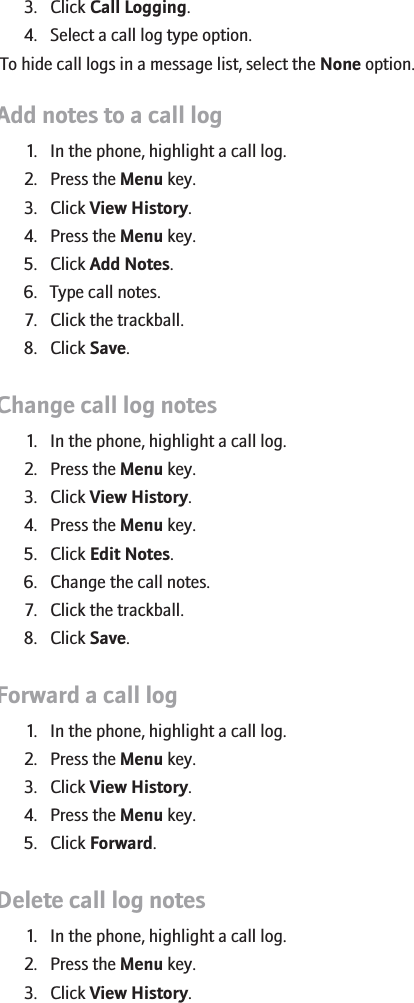 3. Click Call Logging.4. Select a call log type option.To hide call logs in a message list, select the None option.Add notes to a call log1. In the phone, highlight a call log.2. Press the Menu key.3. Click View History.4. Press the Menu key.5. Click Add Notes.6. Type call notes.7. Click the trackball.8. Click Save.Change call log notes1. In the phone, highlight a call log.2. Press the Menu key.3. Click View History.4. Press the Menu key.5. Click Edit Notes.6. Change the call notes.7. Click the trackball.8. Click Save.Forward a call log1. In the phone, highlight a call log.2. Press the Menu key.3. Click View History.4. Press the Menu key.5. Click Forward.Delete call log notes1. In the phone, highlight a call log.2. Press the Menu key.3. Click View History.30