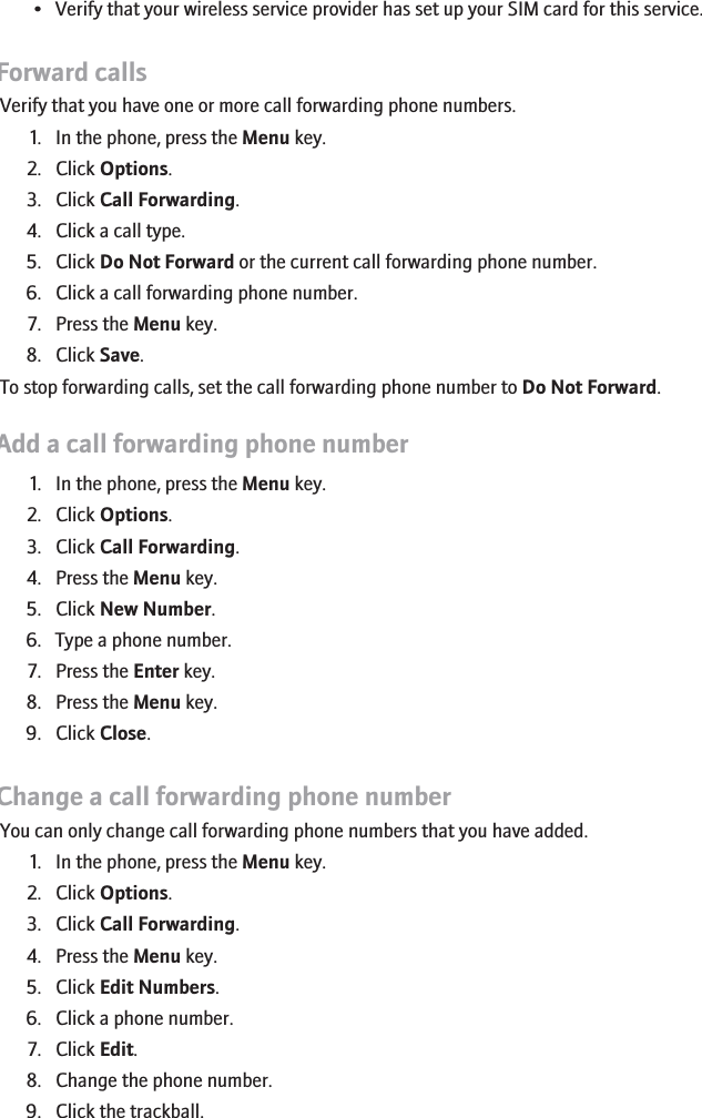 • Verify that your wireless service provider has set up your SIM card for this service.Forward callsVerify that you have one or more call forwarding phone numbers.1. In the phone, press the Menu key.2. Click Options.3. Click Call Forwarding.4. Click a call type.5. Click Do Not Forward or the current call forwarding phone number.6. Click a call forwarding phone number.7. Press the Menu key.8. Click Save.To stop forwarding calls, set the call forwarding phone number to Do Not Forward.Add a call forwarding phone number1. In the phone, press the Menu key.2. Click Options.3. Click Call Forwarding.4. Press the Menu key.5. Click New Number.6. Type a phone number.7. Press the Enter key.8. Press the Menu key.9. Click Close.Change a call forwarding phone numberYou can only change call forwarding phone numbers that you have added.1. In the phone, press the Menu key.2. Click Options.3. Click Call Forwarding.4. Press the Menu key.5. Click Edit Numbers.6. Click a phone number.7. Click Edit.8. Change the phone number.9. Click the trackball.32