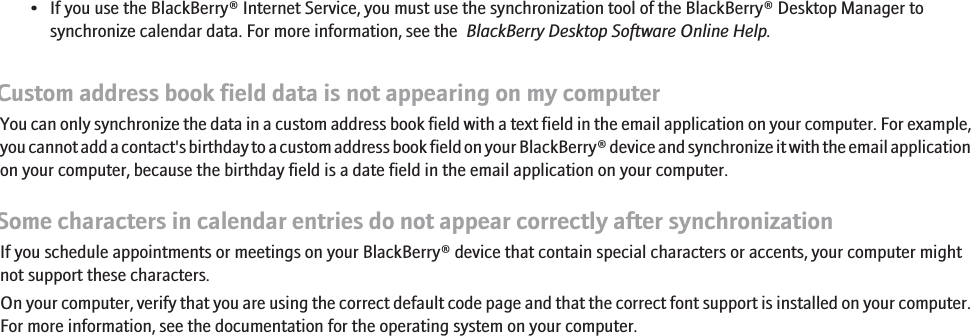 • If you use the BlackBerry® Internet Service, you must use the synchronization tool of the BlackBerry® Desktop Manager tosynchronize calendar data. For more information, see the  BlackBerry Desktop Software Online Help.Custom address book field data is not appearing on my computerYou can only synchronize the data in a custom address book field with a text field in the email application on your computer. For example,you cannot add a contact&apos;s birthday to a custom address book field on your BlackBerry® device and synchronize it with the email applicationon your computer, because the birthday field is a date field in the email application on your computer.Some characters in calendar entries do not appear correctly after synchronizationIf you schedule appointments or meetings on your BlackBerry® device that contain special characters or accents, your computer mightnot support these characters.On your computer, verify that you are using the correct default code page and that the correct font support is installed on your computer.For more information, see the documentation for the operating system on your computer.117
