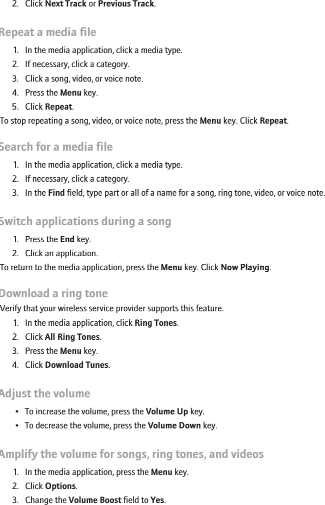 2. Click Next Track or Previous Track.Repeat a media file1. In the media application, click a media type.2. If necessary, click a category.3. Click a song, video, or voice note.4. Press the Menu key.5. Click Repeat.To stop repeating a song, video, or voice note, press the Menu key. Click Repeat.Search for a media file1. In the media application, click a media type.2. If necessary, click a category.3. In the Find field, type part or all of a name for a song, ring tone, video, or voice note.Switch applications during a song1. Press the End key.2. Click an application.To return to the media application, press the Menu key. Click Now Playing.Download a ring toneVerify that your wireless service provider supports this feature.1. In the media application, click Ring Tones.2. Click All Ring Tones.3. Press the Menu key.4. Click Download Tunes.Adjust the volume• To increase the volume, press the Volume Up key.• To decrease the volume, press the Volume Down key.Amplify the volume for songs, ring tones, and videos1. In the media application, press the Menu key.2. Click Options.3. Change the Volume Boost field to Yes.145