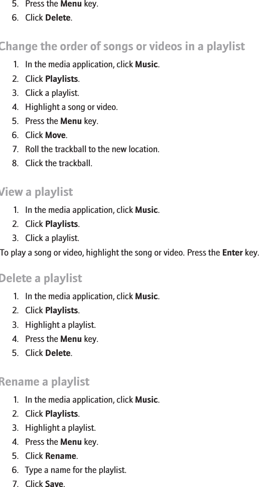 5. Press the Menu key.6. Click Delete.Change the order of songs or videos in a playlist1. In the media application, click Music.2. Click Playlists.3. Click a playlist.4. Highlight a song or video.5. Press the Menu key.6. Click Move.7. Roll the trackball to the new location.8. Click the trackball.View a playlist1. In the media application, click Music.2. Click Playlists.3. Click a playlist.To play a song or video, highlight the song or video. Press the Enter key.Delete a playlist1. In the media application, click Music.2. Click Playlists.3. Highlight a playlist.4. Press the Menu key.5. Click Delete.Rename a playlist1. In the media application, click Music.2. Click Playlists.3. Highlight a playlist.4. Press the Menu key.5. Click Rename.6. Type a name for the playlist.7. Click Save.147