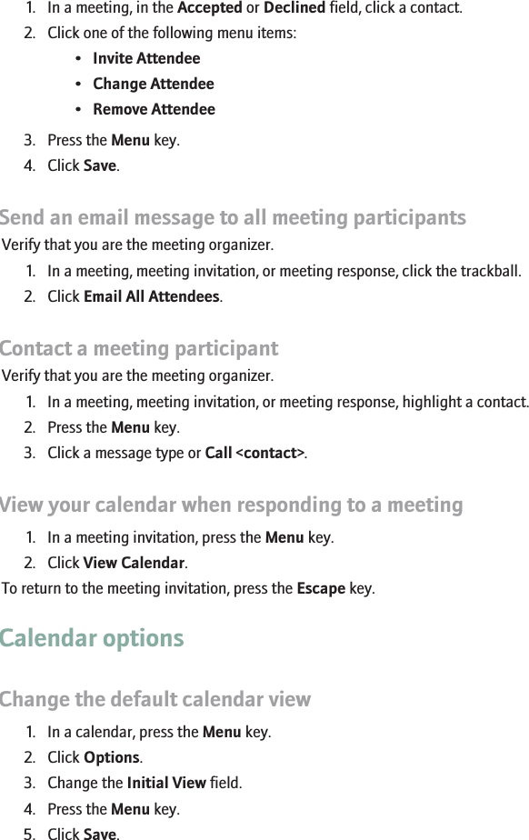 Change the list of participants for a meeting1. In a meeting, in the Accepted or Declined field, click a contact.2. Click one of the following menu items:•Invite Attendee•Change Attendee•Remove Attendee3. Press the Menu key.4. Click Save.Send an email message to all meeting participantsVerify that you are the meeting organizer.1. In a meeting, meeting invitation, or meeting response, click the trackball.2. Click Email All Attendees.Contact a meeting participantVerify that you are the meeting organizer.1. In a meeting, meeting invitation, or meeting response, highlight a contact.2. Press the Menu key.3. Click a message type or Call &lt;contact&gt;.View your calendar when responding to a meeting1. In a meeting invitation, press the Menu key.2. Click View Calendar.To return to the meeting invitation, press the Escape key.Calendar optionsChange the default calendar view1. In a calendar, press the Menu key.2. Click Options.3. Change the Initial View field.4. Press the Menu key.5. Click Save.168