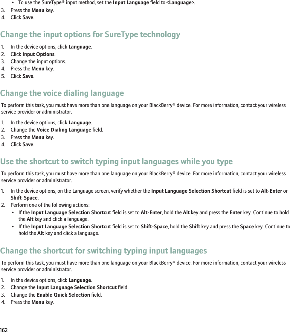 • To use the SureType® input method, set the Input Language field to &lt;Language&gt;.3. Press the Menu key.4. Click Save.Change the input options for SureType technology1. In the device options, click Language.2. Click Input Options.3. Change the input options.4. Press the Menu key.5. Click Save.Change the voice dialing languageTo perform this task, you must have more than one language on your BlackBerry® device. For more information, contact your wirelessservice provider or administrator.1. In the device options, click Language.2. Change the Voice Dialing Language field.3. Press the Menu key.4. Click Save.Use the shortcut to switch typing input languages while you typeTo perform this task, you must have more than one language on your BlackBerry® device. For more information, contact your wirelessservice provider or administrator.1. In the device options, on the Language screen, verify whether the Input Language Selection Shortcut field is set to Alt-Enter orShift-Space.2. Perform one of the following actions:• If the Input Language Selection Shortcut field is set to Alt-Enter, hold the Alt key and press the Enter key. Continue to holdthe Alt key and click a language.• If the Input Language Selection Shortcut field is set to Shift-Space, hold the Shift key and press the Space key. Continue tohold the Alt key and click a language.Change the shortcut for switching typing input languagesTo perform this task, you must have more than one language on your BlackBerry® device. For more information, contact your wirelessservice provider or administrator.1. In the device options, click Language.2. Change the Input Language Selection Shortcut field.3. Change the Enable Quick Selection field.4. Press the Menu key.RIM Confidential and Proprietary Information - Beta Customers Only. Content and software are subject to change162