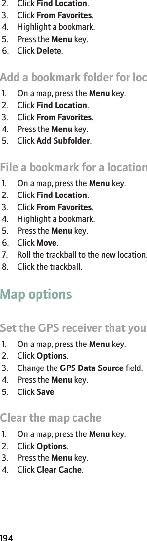2. Click Find Location.3. Click From Favorites.4. Highlight a bookmark.5. Press the Menu key.6. Click Delete.Add a bookmark folder for locations or routes1. On a map, press the Menu key.2. Click Find Location.3. Click From Favorites.4. Press the Menu key.5. Click Add Subfolder.File a bookmark for a location or route1. On a map, press the Menu key.2. Click Find Location.3. Click From Favorites.4. Highlight a bookmark.5. Press the Menu key.6. Click Move.7. Roll the trackball to the new location.8. Click the trackball.Map optionsSet the GPS receiver that you use to track your movement1. On a map, press the Menu key.2. Click Options.3. Change the GPS Data Source field.4. Press the Menu key.5. Click Save.Clear the map cache1. On a map, press the Menu key.2. Click Options.3. Press the Menu key.4. Click Clear Cache.RIM Confidential and Proprietary Information - Beta Customers Only. Content and software are subject to change194
