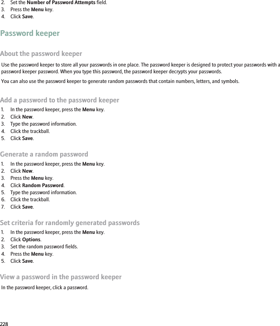 2. Set the Number of Password Attempts field.3. Press the Menu key.4. Click Save.Password keeperAbout the password keeperUse the password keeper to store all your passwords in one place. The password keeper is designed to protect your passwords with apassword keeper password. When you type this password, the password keeper decrypts your passwords.You can also use the password keeper to generate random passwords that contain numbers, letters, and symbols.Add a password to the password keeper1. In the password keeper, press the Menu key.2. Click New.3. Type the password information.4. Click the trackball.5. Click Save.Generate a random password1. In the password keeper, press the Menu key.2. Click New.3. Press the Menu key.4. Click Random Password.5. Type the password information.6. Click the trackball.7. Click Save.Set criteria for randomly generated passwords1. In the password keeper, press the Menu key.2. Click Options.3. Set the random password fields.4. Press the Menu key.5. Click Save.View a password in the password keeperIn the password keeper, click a password.RIM Confidential and Proprietary Information - Beta Customers Only. Content and software are subject to change228