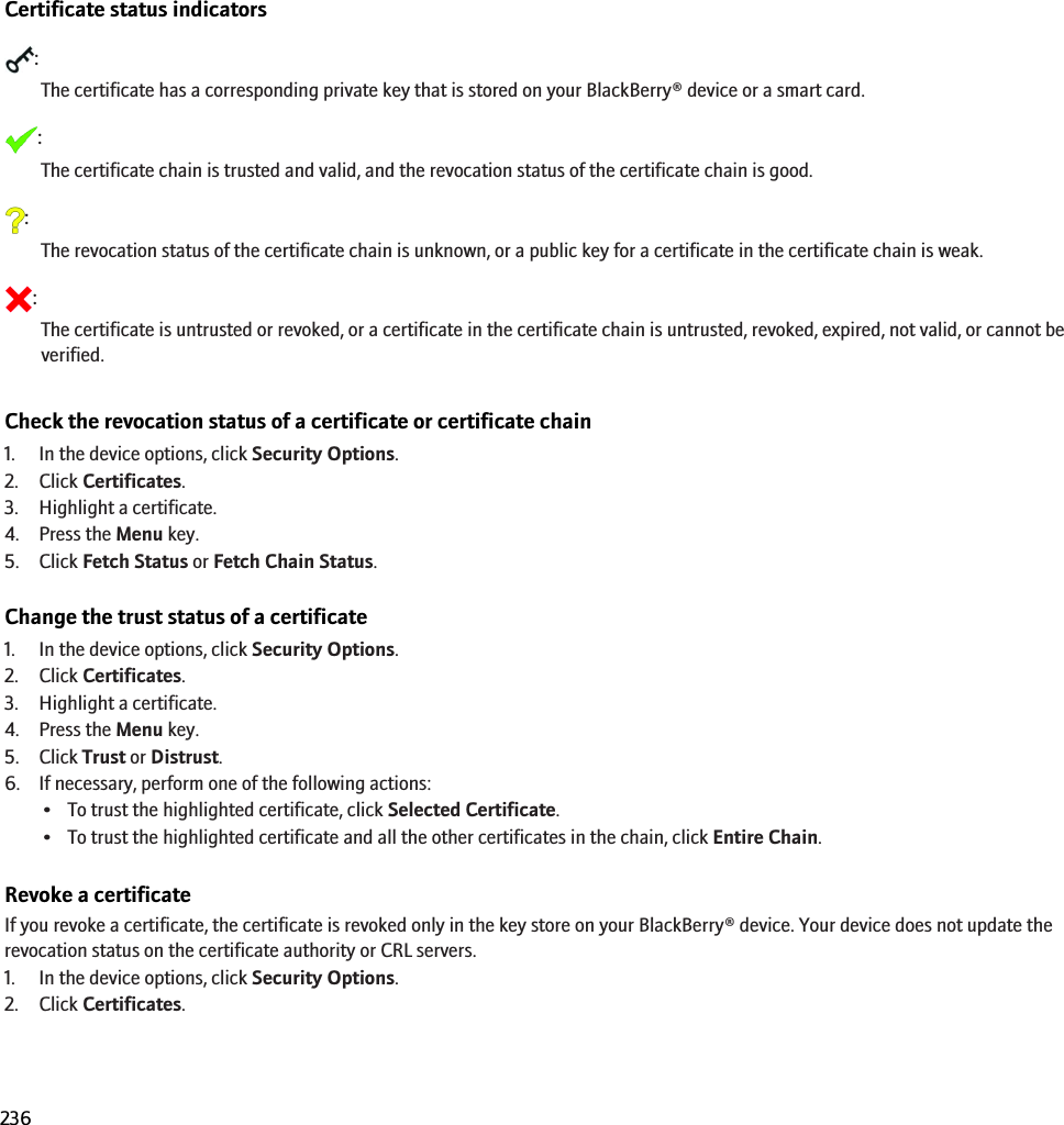 Certificate statusCertificate status indicators:The certificate has a corresponding private key that is stored on your BlackBerry® device or a smart card.:The certificate chain is trusted and valid, and the revocation status of the certificate chain is good.:The revocation status of the certificate chain is unknown, or a public key for a certificate in the certificate chain is weak.:The certificate is untrusted or revoked, or a certificate in the certificate chain is untrusted, revoked, expired, not valid, or cannot beverified.Check the revocation status of a certificate or certificate chain1. In the device options, click Security Options.2. Click Certificates.3. Highlight a certificate.4. Press the Menu key.5. Click Fetch Status or Fetch Chain Status.Change the trust status of a certificate1. In the device options, click Security Options.2. Click Certificates.3. Highlight a certificate.4. Press the Menu key.5. Click Trust or Distrust.6. If necessary, perform one of the following actions:• To trust the highlighted certificate, click Selected Certificate.• To trust the highlighted certificate and all the other certificates in the chain, click Entire Chain.Revoke a certificateIf you revoke a certificate, the certificate is revoked only in the key store on your BlackBerry® device. Your device does not update therevocation status on the certificate authority or CRL servers.1. In the device options, click Security Options.2. Click Certificates.RIM Confidential and Proprietary Information - Beta Customers Only. Content and software are subject to change236