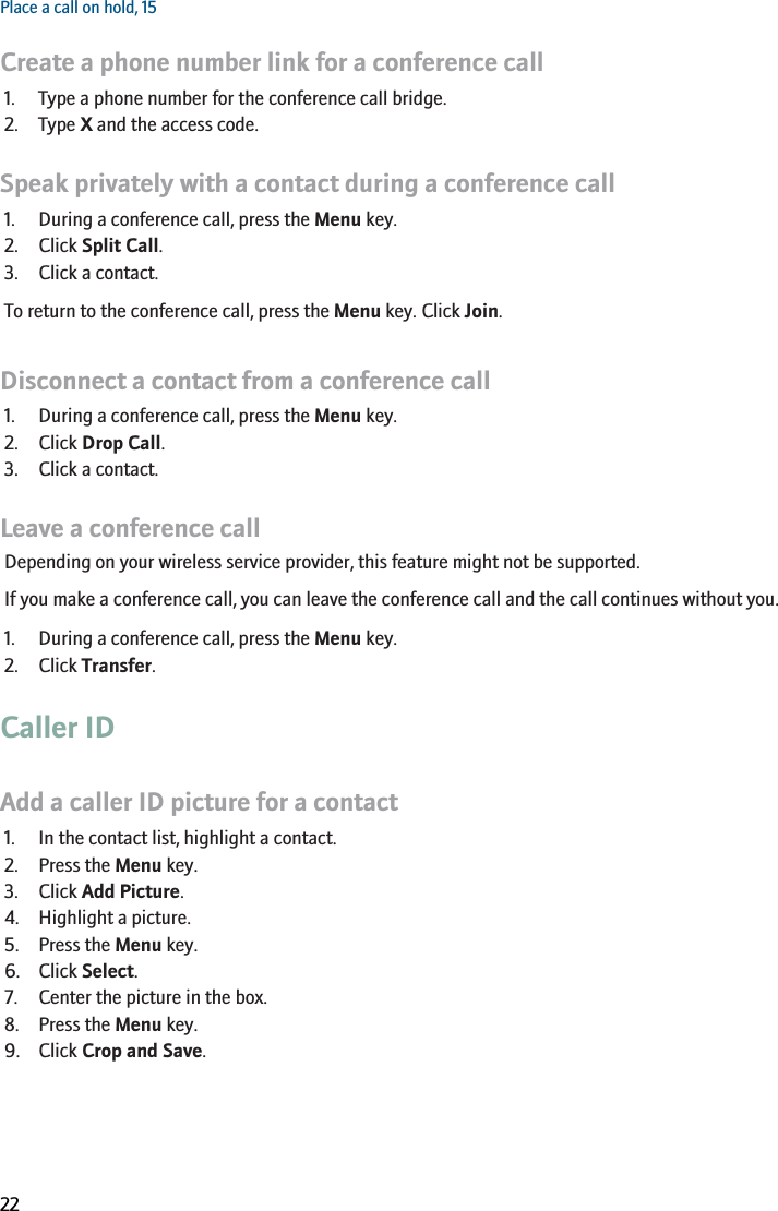 Place a call on hold, 15Create a phone number link for a conference call1. Type a phone number for the conference call bridge.2. Type X and the access code.Speak privately with a contact during a conference call1. During a conference call, press the Menu key.2. Click Split Call.3. Click a contact.To return to the conference call, press the Menu key. Click Join.Disconnect a contact from a conference call1. During a conference call, press the Menu key.2. Click Drop Call.3. Click a contact.Leave a conference callDepending on your wireless service provider, this feature might not be supported.If you make a conference call, you can leave the conference call and the call continues without you.1. During a conference call, press the Menu key.2. Click Transfer.Caller IDAdd a caller ID picture for a contact1. In the contact list, highlight a contact.2. Press the Menu key.3. Click Add Picture.4. Highlight a picture.5. Press the Menu key.6. Click Select.7. Center the picture in the box.8. Press the Menu key.9. Click Crop and Save.RIM Confidential and Proprietary Information - Beta Customers Only. Content and software are subject to change22