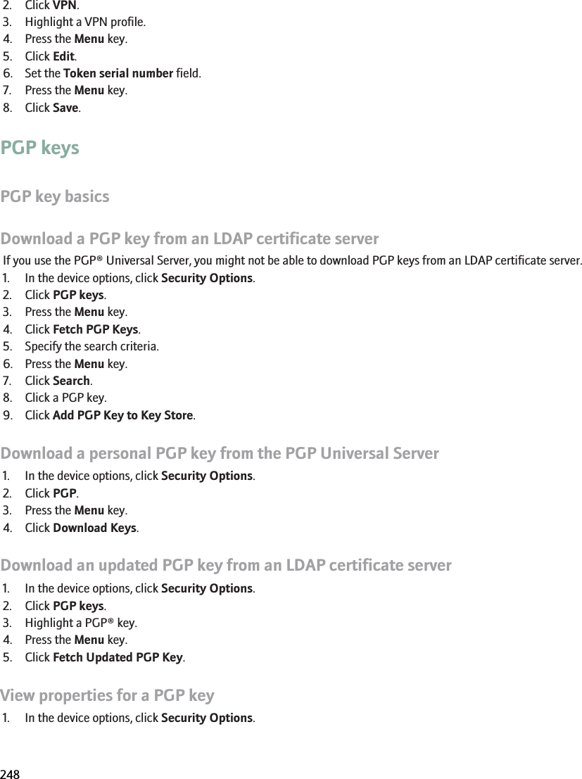 2. Click VPN.3. Highlight a VPN profile.4. Press the Menu key.5. Click Edit.6. Set the Token serial number field.7. Press the Menu key.8. Click Save.PGP keysPGP key basicsDownload a PGP key from an LDAP certificate serverIf you use the PGP® Universal Server, you might not be able to download PGP keys from an LDAP certificate server.1. In the device options, click Security Options.2. Click PGP keys.3. Press the Menu key.4. Click Fetch PGP Keys.5. Specify the search criteria.6. Press the Menu key.7. Click Search.8. Click a PGP key.9. Click Add PGP Key to Key Store.Download a personal PGP key from the PGP Universal Server1. In the device options, click Security Options.2. Click PGP.3. Press the Menu key.4. Click Download Keys.Download an updated PGP key from an LDAP certificate server1. In the device options, click Security Options.2. Click PGP keys.3. Highlight a PGP® key.4. Press the Menu key.5. Click Fetch Updated PGP Key.View properties for a PGP key1. In the device options, click Security Options.RIM Confidential and Proprietary Information - Beta Customers Only. Content and software are subject to change248