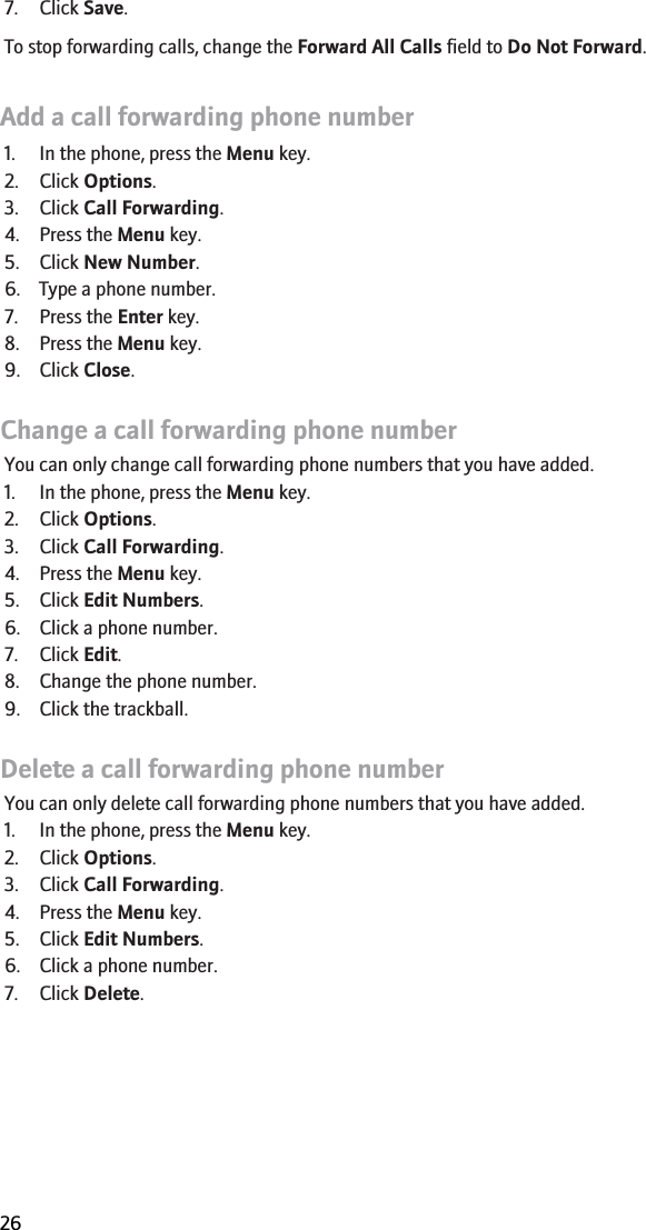 7. Click Save.To stop forwarding calls, change the Forward All Calls field to Do Not Forward.Add a call forwarding phone number1. In the phone, press the Menu key.2. Click Options.3. Click Call Forwarding.4. Press the Menu key.5. Click New Number.6. Type a phone number.7. Press the Enter key.8. Press the Menu key.9. Click Close.Change a call forwarding phone numberYou can only change call forwarding phone numbers that you have added.1. In the phone, press the Menu key.2. Click Options.3. Click Call Forwarding.4. Press the Menu key.5. Click Edit Numbers.6. Click a phone number.7. Click Edit.8. Change the phone number.9. Click the trackball.Delete a call forwarding phone numberYou can only delete call forwarding phone numbers that you have added.1. In the phone, press the Menu key.2. Click Options.3. Click Call Forwarding.4. Press the Menu key.5. Click Edit Numbers.6. Click a phone number.7. Click Delete.RIM Confidential and Proprietary Information - Beta Customers Only. Content and software are subject to change26