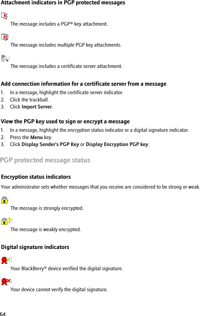 Attachment indicators in PGP protected messages:The message includes a PGP® key attachment.:The message includes multiple PGP key attachments.:The message includes a certificate server attachment.Add connection information for a certificate server from a message1. In a message, highlight the certificate server indicator.2. Click the trackball.3. Click Import Server.View the PGP key used to sign or encrypt a message1. In a message, highlight the encryption status indicator or a digital signature indicator.2. Press the Menu key.3. Click Display Sender&apos;s PGP Key or Display Encryption PGP key.PGP protected message statusEncryption status indicatorsYour administrator sets whether messages that you receive are considered to be strong or weak.:The message is strongly encrypted.:The message is weakly encrypted.Digital signature indicators:Your BlackBerry® device verified the digital signature.:Your device cannot verify the digital signature.RIM Confidential and Proprietary Information - Beta Customers Only. Content and software are subject to change64