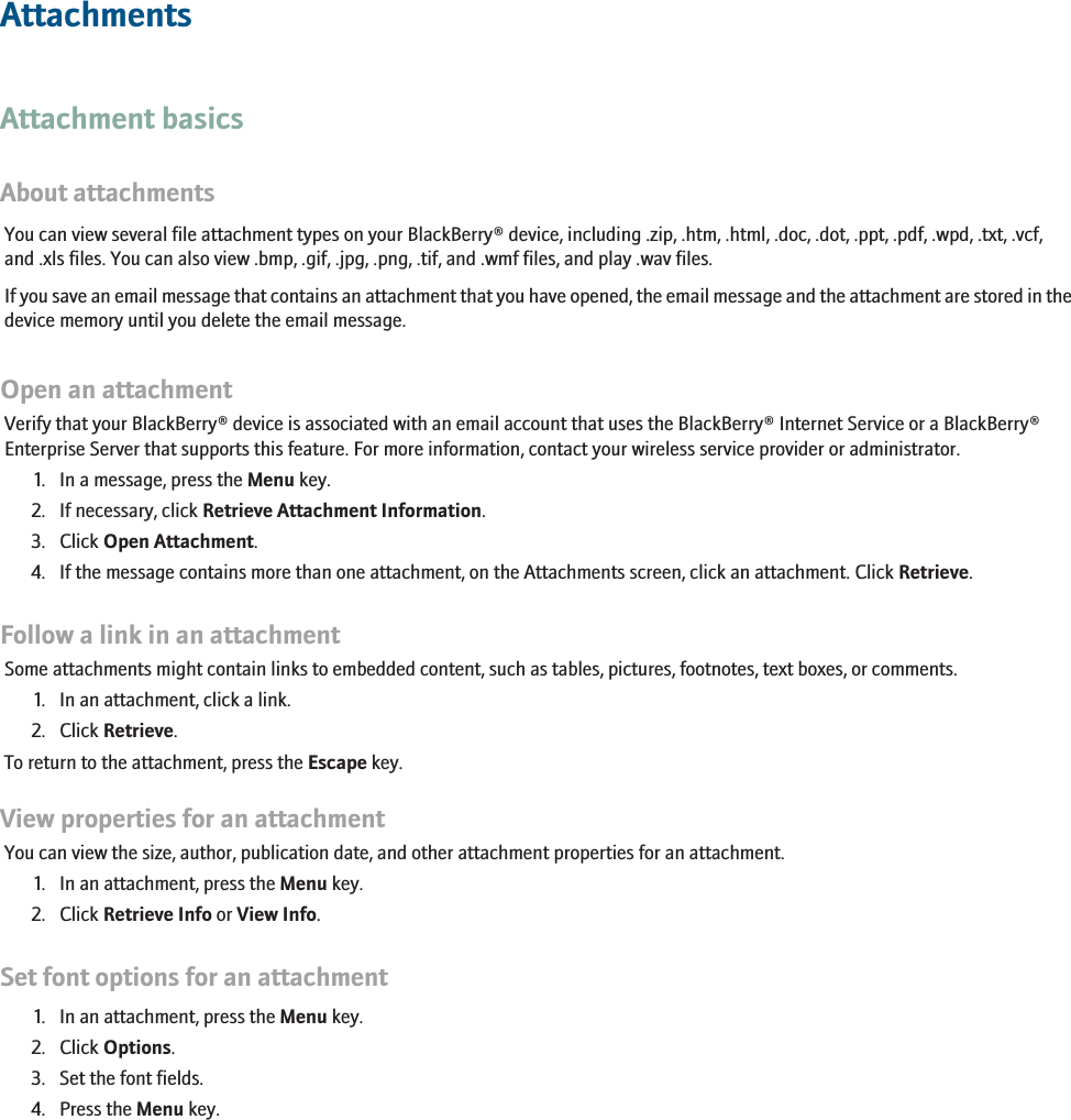 AttachmentsAttachment basicsAbout attachmentsYou can view several file attachment types on your BlackBerry® device, including .zip, .htm, .html, .doc, .dot, .ppt, .pdf, .wpd, .txt, .vcf,and .xls files. You can also view .bmp, .gif, .jpg, .png, .tif, and .wmf files, and play .wav files.If you save an email message that contains an attachment that you have opened, the email message and the attachment are stored in thedevice memory until you delete the email message.Open an attachmentVerify that your BlackBerry® device is associated with an email account that uses the BlackBerry® Internet Service or a BlackBerry®Enterprise Server that supports this feature. For more information, contact your wireless service provider or administrator.1. In a message, press the Menu key.2. If necessary, click Retrieve Attachment Information.3. Click Open Attachment.4. If the message contains more than one attachment, on the Attachments screen, click an attachment. Click Retrieve.Follow a link in an attachmentSome attachments might contain links to embedded content, such as tables, pictures, footnotes, text boxes, or comments.1. In an attachment, click a link.2. Click Retrieve.To return to the attachment, press the Escape key.View properties for an attachmentYou can view the size, author, publication date, and other attachment properties for an attachment.1. In an attachment, press the Menu key.2. Click Retrieve Info or View Info.Set font options for an attachment1. In an attachment, press the Menu key.2. Click Options.3. Set the font fields.4. Press the Menu key.109