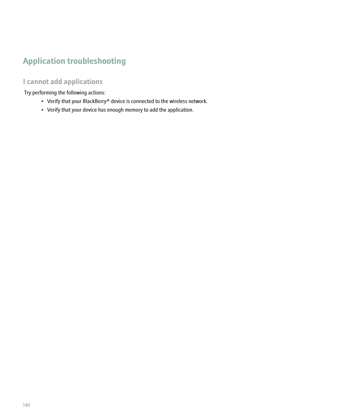 Application troubleshootingI cannot add applicationsTry performing the following actions:• Verify that your BlackBerry® device is connected to the wireless network.• Verify that your device has enough memory to add the application.140