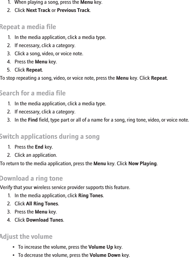 Play the next or previous song in a category1. When playing a song, press the Menu key.2. Click Next Track or Previous Track.Repeat a media file1. In the media application, click a media type.2. If necessary, click a category.3. Click a song, video, or voice note.4. Press the Menu key.5. Click Repeat.To stop repeating a song, video, or voice note, press the Menu key. Click Repeat.Search for a media file1. In the media application, click a media type.2. If necessary, click a category.3. In the Find field, type part or all of a name for a song, ring tone, video, or voice note.Switch applications during a song1. Press the End key.2. Click an application.To return to the media application, press the Menu key. Click Now Playing.Download a ring toneVerify that your wireless service provider supports this feature.1. In the media application, click Ring Tones.2. Click All Ring Tones.3. Press the Menu key.4. Click Download Tunes.Adjust the volume• To increase the volume, press the Volume Up key.• To decrease the volume, press the Volume Down key.145