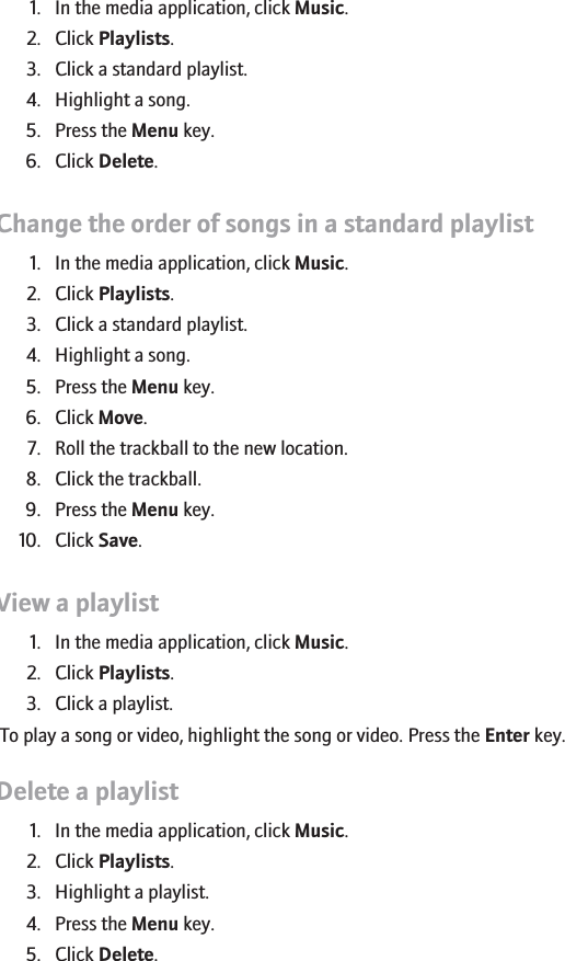 Delete a song from a standard playlist1. In the media application, click Music.2. Click Playlists.3. Click a standard playlist.4. Highlight a song.5. Press the Menu key.6. Click Delete.Change the order of songs in a standard playlist1. In the media application, click Music.2. Click Playlists.3. Click a standard playlist.4. Highlight a song.5. Press the Menu key.6. Click Move.7. Roll the trackball to the new location.8. Click the trackball.9. Press the Menu key.10. Click Save.View a playlist1. In the media application, click Music.2. Click Playlists.3. Click a playlist.To play a song or video, highlight the song or video. Press the Enter key.Delete a playlist1. In the media application, click Music.2. Click Playlists.3. Highlight a playlist.4. Press the Menu key.5. Click Delete.147
