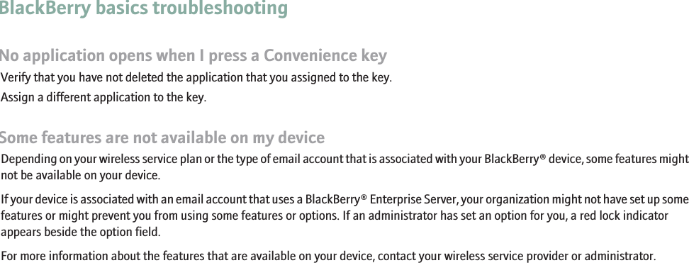 BlackBerry basics troubleshootingNo application opens when I press a Convenience keyVerify that you have not deleted the application that you assigned to the key.Assign a different application to the key.Some features are not available on my deviceDepending on your wireless service plan or the type of email account that is associated with your BlackBerry® device, some features mightnot be available on your device.If your device is associated with an email account that uses a BlackBerry® Enterprise Server, your organization might not have set up somefeatures or might prevent you from using some features or options. If an administrator has set an option for you, a red lock indicatorappears beside the option field.For more information about the features that are available on your device, contact your wireless service provider or administrator.13
