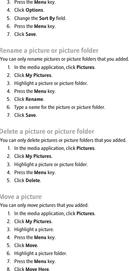 3. Press the Menu key.4. Click Options.5. Change the Sort By field.6. Press the Menu key.7. Click Save.Rename a picture or picture folderYou can only rename pictures or picture folders that you added.1. In the media application, click Pictures.2. Click My Pictures.3. Highlight a picture or picture folder.4. Press the Menu key.5. Click Rename.6. Type a name for the picture or picture folder.7. Click Save.Delete a picture or picture folderYou can only delete pictures or picture folders that you added.1. In the media application, click Pictures.2. Click My Pictures.3. Highlight a picture or picture folder.4. Press the Menu key.5. Click Delete.Move a pictureYou can only move pictures that you added.1. In the media application, click Pictures.2. Click My Pictures.3. Highlight a picture.4. Press the Menu key.5. Click Move.6. Highlight a picture folder.7. Press the Menu key.8. Click Move Here.149