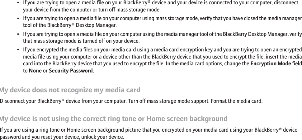 • If you are trying to open a media file on your BlackBerry® device and your device is connected to your computer, disconnectyour device from the computer or turn off mass storage mode.•If you are trying to open a media file on your computer using mass storage mode, verify that you have closed the media managertool of the BlackBerry® Desktop Manager.•If you are trying to open a media file on your computer using the media manager tool of the BlackBerry Desktop Manager, verifythat mass storage mode is turned off on your device.•If you encrypted the media files on your media card using a media card encryption key and you are trying to open an encryptedmedia file using your computer or a device other than the BlackBerry device that you used to encrypt the file, insert the mediacard into the BlackBerry device that you used to encrypt the file. In the media card options, change the Encryption Mode fieldto None or Security Password.My device does not recognize my media cardDisconnect your BlackBerry® device from your computer. Turn off mass storage mode support. Format the media card.My device is not using the correct ring tone or Home screen backgroundIf you are using a ring tone or Home screen background picture that you encrypted on your media card using your BlackBerry® devicepassword and you reset your device, unlock your device.154