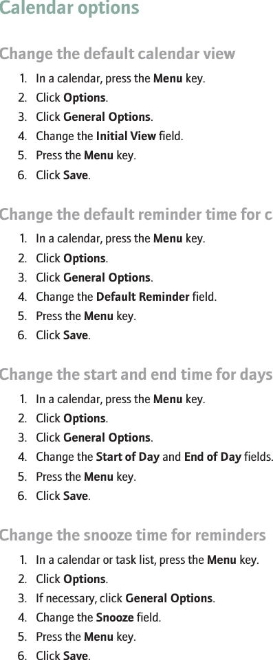 Calendar optionsChange the default calendar view1. In a calendar, press the Menu key.2. Click Options.3. Click General Options.4. Change the Initial View field.5. Press the Menu key.6. Click Save.Change the default reminder time for calendar entries1. In a calendar, press the Menu key.2. Click Options.3. Click General Options.4. Change the Default Reminder field.5. Press the Menu key.6. Click Save.Change the start and end time for days1. In a calendar, press the Menu key.2. Click Options.3. Click General Options.4. Change the Start of Day and End of Day fields.5. Press the Menu key.6. Click Save.Change the snooze time for reminders1. In a calendar or task list, press the Menu key.2. Click Options.3. If necessary, click General Options.4. Change the Snooze field.5. Press the Menu key.6. Click Save.173