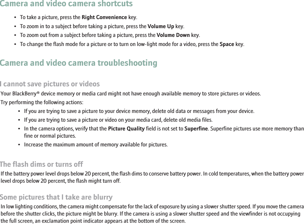 Camera and video camera shortcuts• To take a picture, press the Right Convenience key.• To zoom in to a subject before taking a picture, press the Volume Up key.• To zoom out from a subject before taking a picture, press the Volume Down key.• To change the flash mode for a picture or to turn on low-light mode for a video, press the Space key.Camera and video camera troubleshootingI cannot save pictures or videosYour BlackBerry® device memory or media card might not have enough available memory to store pictures or videos.Try performing the following actions:• If you are trying to save a picture to your device memory, delete old data or messages from your device.• If you are trying to save a picture or video on your media card, delete old media files.• In the camera options, verify that the Picture Quality field is not set to Superfine. Superfine pictures use more memory thanfine or normal pictures.• Increase the maximum amount of memory available for pictures.The flash dims or turns offIf the battery power level drops below 20 percent, the flash dims to conserve battery power. In cold temperatures, when the battery powerlevel drops below 20 percent, the flash might turn off.Some pictures that I take are blurryIn low lighting conditions, the camera might compensate for the lack of exposure by using a slower shutter speed. If you move the camerabefore the shutter clicks, the picture might be blurry. If the camera is using a slower shutter speed and the viewfinder is not occupyingthe full screen, an exclamation point indicator appears at the bottom of the screen.46