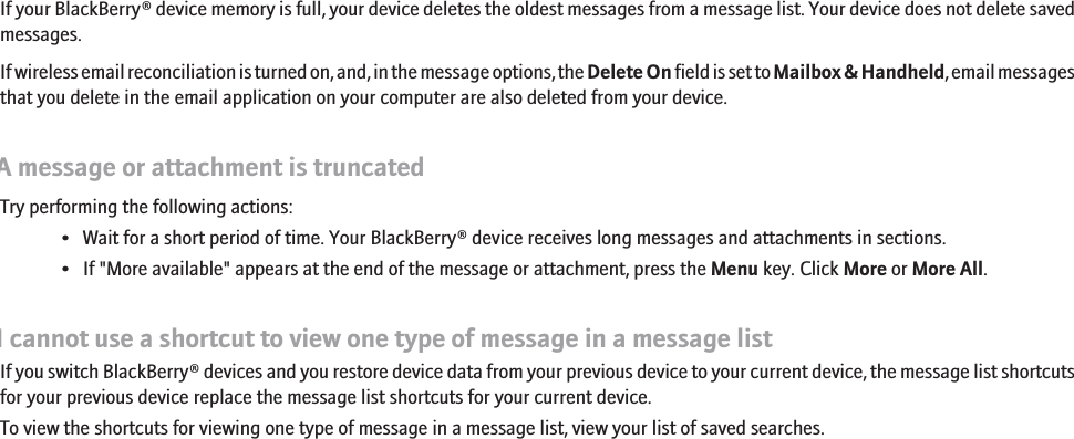 Some messages no longer appear on my deviceIf your BlackBerry® device memory is full, your device deletes the oldest messages from a message list. Your device does not delete savedmessages.If wireless email reconciliation is turned on, and, in the message options, the Delete On field is set to Mailbox &amp; Handheld, email messagesthat you delete in the email application on your computer are also deleted from your device.A message or attachment is truncatedTry performing the following actions:• Wait for a short period of time. Your BlackBerry® device receives long messages and attachments in sections.• If &quot;More available&quot; appears at the end of the message or attachment, press the Menu key. Click More or More All.I cannot use a shortcut to view one type of message in a message listIf you switch BlackBerry® devices and you restore device data from your previous device to your current device, the message list shortcutsfor your previous device replace the message list shortcuts for your current device.To view the shortcuts for viewing one type of message in a message list, view your list of saved searches.96