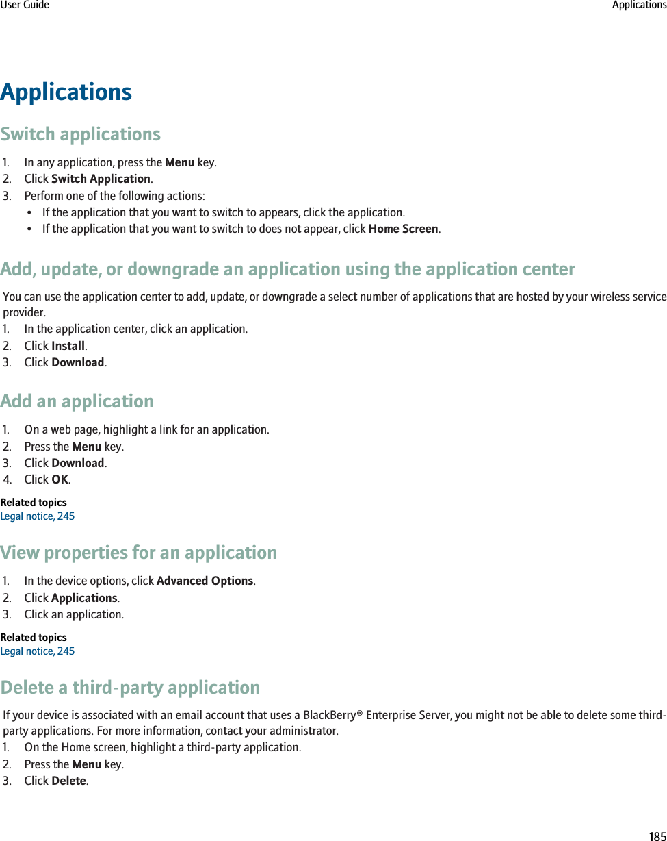 ApplicationsSwitch applications1. In any application, press the Menu key.2. Click Switch Application.3. Perform one of the following actions:• If the application that you want to switch to appears, click the application.• If the application that you want to switch to does not appear, click Home Screen.Add, update, or downgrade an application using the application centerYou can use the application center to add, update, or downgrade a select number of applications that are hosted by your wireless serviceprovider.1. In the application center, click an application.2. Click Install.3. Click Download.Add an application1. On a web page, highlight a link for an application.2. Press the Menu key.3. Click Download.4. Click OK.Related topicsLegal notice, 245View properties for an application1. In the device options, click Advanced Options.2. Click Applications.3. Click an application.Related topicsLegal notice, 245Delete a third-party applicationIf your device is associated with an email account that uses a BlackBerry® Enterprise Server, you might not be able to delete some third-party applications. For more information, contact your administrator.1. On the Home screen, highlight a third-party application.2. Press the Menu key.3. Click Delete.User Guide Applications185