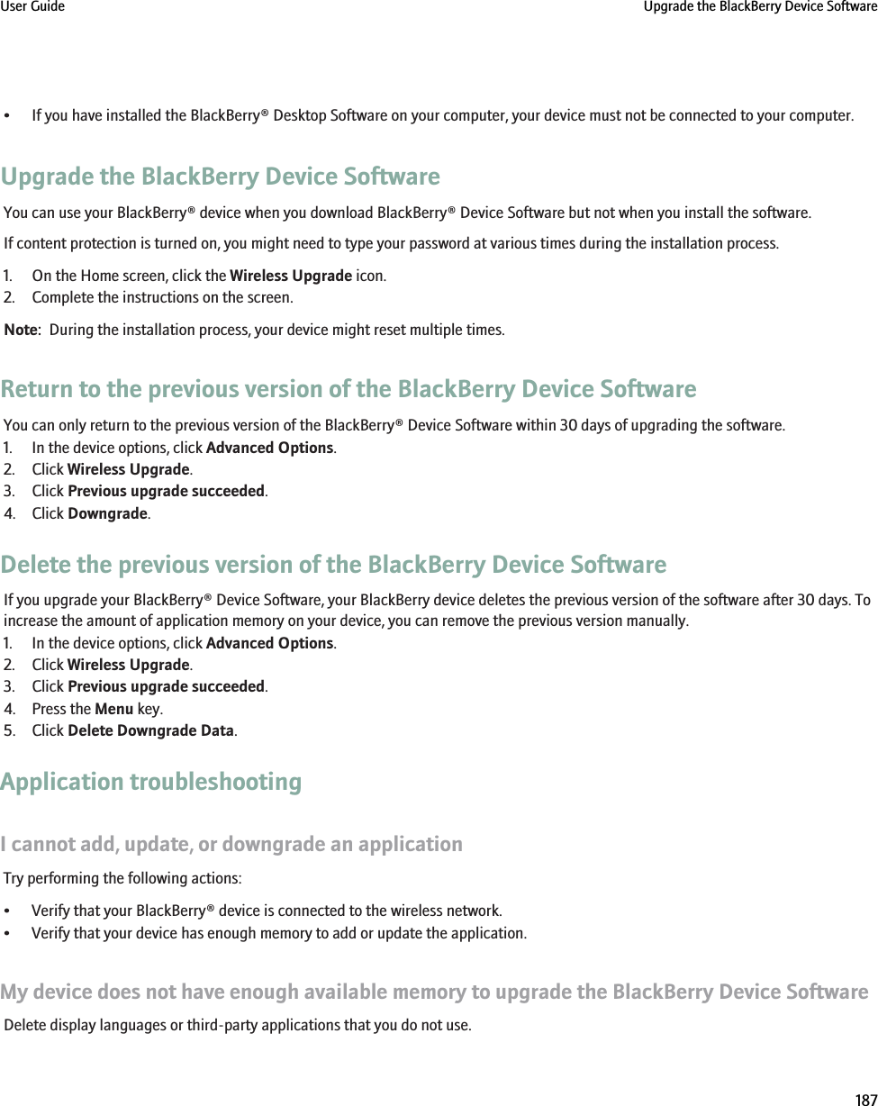 • If you have installed the BlackBerry® Desktop Software on your computer, your device must not be connected to your computer.Upgrade the BlackBerry Device SoftwareYou can use your BlackBerry® device when you download BlackBerry® Device Software but not when you install the software.If content protection is turned on, you might need to type your password at various times during the installation process.1. On the Home screen, click the Wireless Upgrade icon.2. Complete the instructions on the screen.Note:  During the installation process, your device might reset multiple times.Return to the previous version of the BlackBerry Device SoftwareYou can only return to the previous version of the BlackBerry® Device Software within 30 days of upgrading the software.1. In the device options, click Advanced Options.2. Click Wireless Upgrade.3. Click Previous upgrade succeeded.4. Click Downgrade.Delete the previous version of the BlackBerry Device SoftwareIf you upgrade your BlackBerry® Device Software, your BlackBerry device deletes the previous version of the software after 30 days. Toincrease the amount of application memory on your device, you can remove the previous version manually.1. In the device options, click Advanced Options.2. Click Wireless Upgrade.3. Click Previous upgrade succeeded.4. Press the Menu key.5. Click Delete Downgrade Data.Application troubleshootingI cannot add, update, or downgrade an applicationTry performing the following actions:• Verify that your BlackBerry® device is connected to the wireless network.• Verify that your device has enough memory to add or update the application.My device does not have enough available memory to upgrade the BlackBerry Device SoftwareDelete display languages or third-party applications that you do not use.User Guide Upgrade the BlackBerry Device Software187