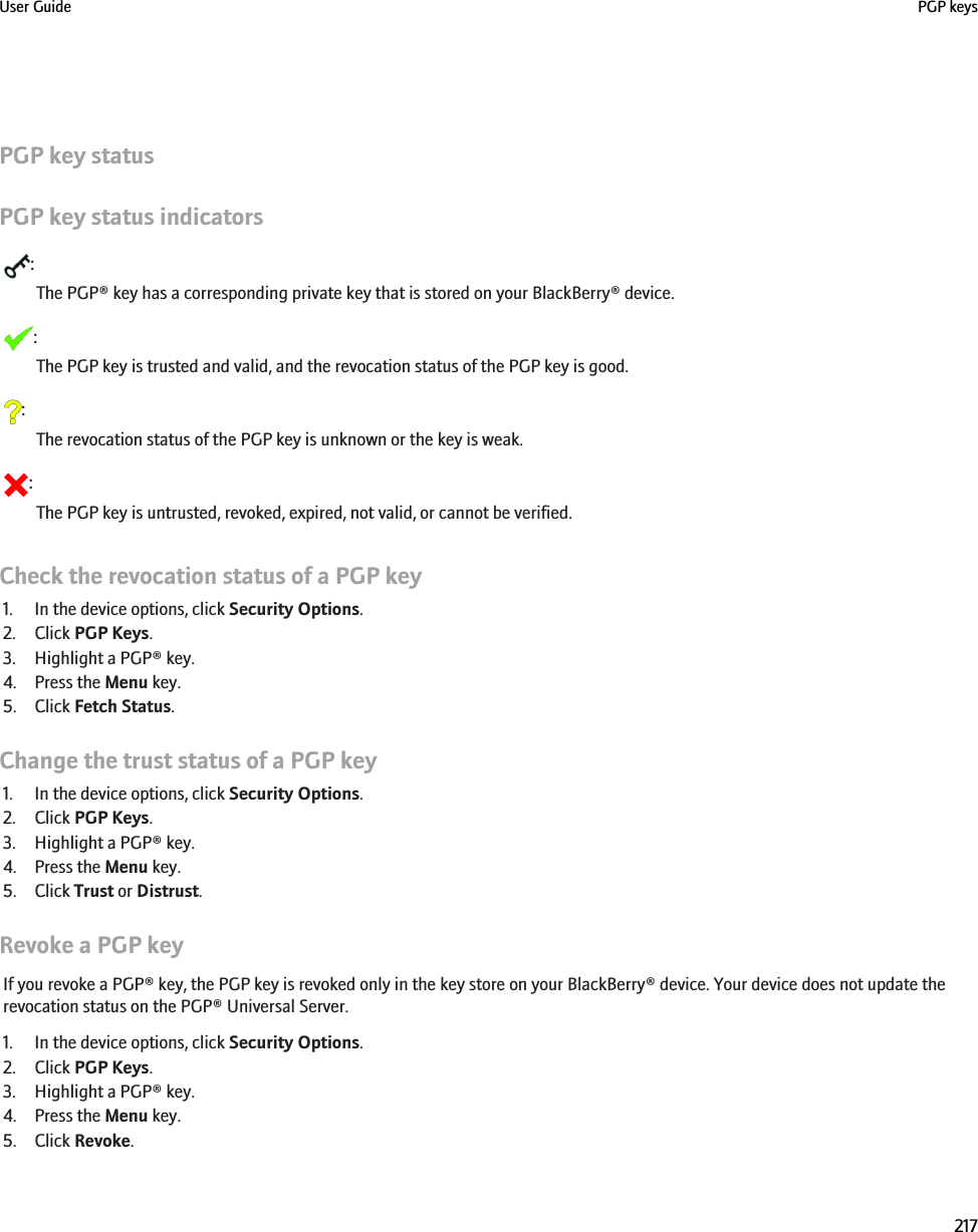 PGP key statusPGP key status indicators:The PGP® key has a corresponding private key that is stored on your BlackBerry® device.:The PGP key is trusted and valid, and the revocation status of the PGP key is good.:The revocation status of the PGP key is unknown or the key is weak.:The PGP key is untrusted, revoked, expired, not valid, or cannot be verified.Check the revocation status of a PGP key1. In the device options, click Security Options.2. Click PGP Keys.3. Highlight a PGP® key.4. Press the Menu key.5. Click Fetch Status.Change the trust status of a PGP key1. In the device options, click Security Options.2. Click PGP Keys.3. Highlight a PGP® key.4. Press the Menu key.5. Click Trust or Distrust.Revoke a PGP keyIf you revoke a PGP® key, the PGP key is revoked only in the key store on your BlackBerry® device. Your device does not update therevocation status on the PGP® Universal Server.1. In the device options, click Security Options.2. Click PGP Keys.3. Highlight a PGP® key.4. Press the Menu key.5. Click Revoke.User Guide PGP keys217