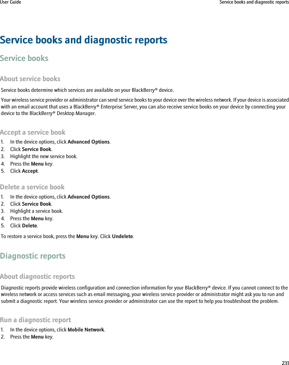 Service books and diagnostic reportsService booksAbout service booksService books determine which services are available on your BlackBerry® device.Your wireless service provider or administrator can send service books to your device over the wireless network. If your device is associatedwith an email account that uses a BlackBerry® Enterprise Server, you can also receive service books on your device by connecting yourdevice to the BlackBerry® Desktop Manager.Accept a service book1. In the device options, click Advanced Options.2. Click Service Book.3. Highlight the new service book.4. Press the Menu key.5. Click Accept.Delete a service book1. In the device options, click Advanced Options.2. Click Service Book.3. Highlight a service book.4. Press the Menu key.5. Click Delete.To restore a service book, press the Menu key. Click Undelete.Diagnostic reportsAbout diagnostic reportsDiagnostic reports provide wireless configuration and connection information for your BlackBerry® device. If you cannot connect to thewireless network or access services such as email messaging, your wireless service provider or administrator might ask you to run andsubmit a diagnostic report. Your wireless service provider or administrator can use the report to help you troubleshoot the problem.Run a diagnostic report1. In the device options, click Mobile Network.2. Press the Menu key.User Guide Service books and diagnostic reports231