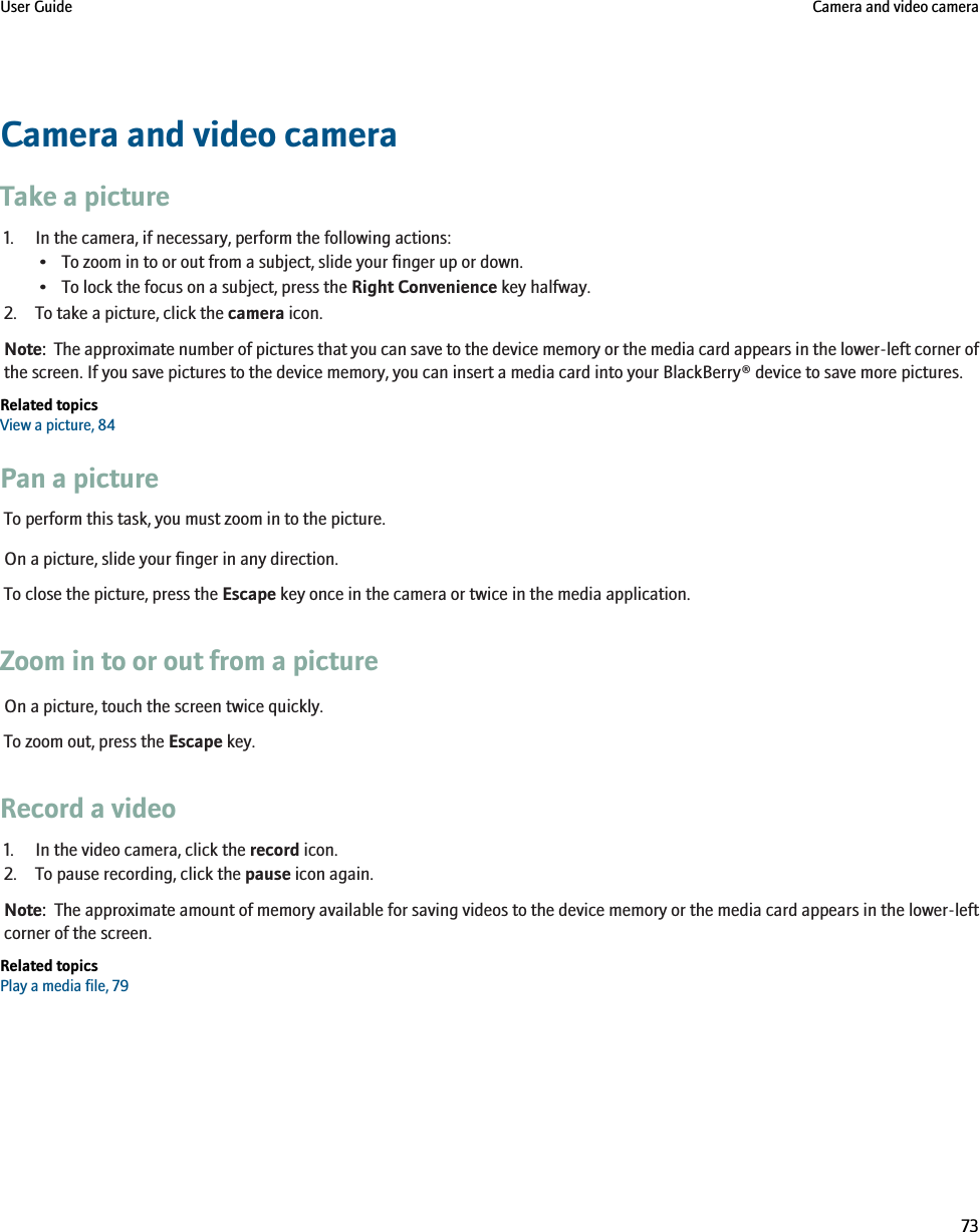 Camera and video cameraTake a picture1. In the camera, if necessary, perform the following actions:• To zoom in to or out from a subject, slide your finger up or down.• To lock the focus on a subject, press the Right Convenience key halfway.2. To take a picture, click the camera icon.Note:  The approximate number of pictures that you can save to the device memory or the media card appears in the lower-left corner ofthe screen. If you save pictures to the device memory, you can insert a media card into your BlackBerry® device to save more pictures.Related topicsView a picture, 84Pan a pictureTo perform this task, you must zoom in to the picture.On a picture, slide your finger in any direction.To close the picture, press the Escape key once in the camera or twice in the media application.Zoom in to or out from a pictureOn a picture, touch the screen twice quickly.To zoom out, press the Escape key.Record a video1. In the video camera, click the record icon.2. To pause recording, click the pause icon again.Note:  The approximate amount of memory available for saving videos to the device memory or the media card appears in the lower-leftcorner of the screen.Related topicsPlay a media file, 79User Guide Camera and video camera73
