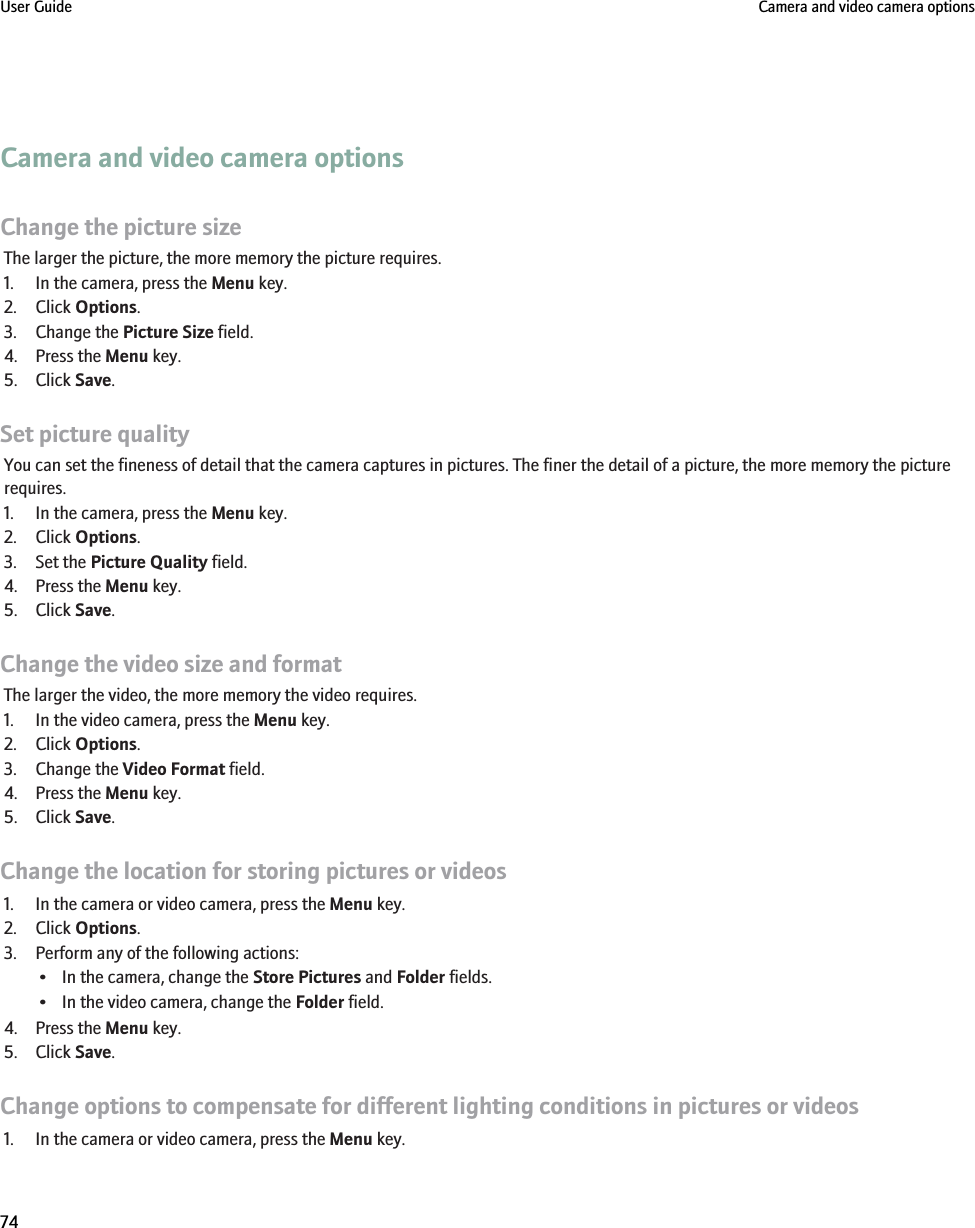 Camera and video camera optionsChange the picture sizeThe larger the picture, the more memory the picture requires.1. In the camera, press the Menu key.2. Click Options.3. Change the Picture Size field.4. Press the Menu key.5. Click Save.Set picture qualityYou can set the fineness of detail that the camera captures in pictures. The finer the detail of a picture, the more memory the picturerequires.1. In the camera, press the Menu key.2. Click Options.3. Set the Picture Quality field.4. Press the Menu key.5. Click Save.Change the video size and formatThe larger the video, the more memory the video requires.1. In the video camera, press the Menu key.2. Click Options.3. Change the Video Format field.4. Press the Menu key.5. Click Save.Change the location for storing pictures or videos1. In the camera or video camera, press the Menu key.2. Click Options.3. Perform any of the following actions:• In the camera, change the Store Pictures and Folder fields.• In the video camera, change the Folder field.4. Press the Menu key.5. Click Save.Change options to compensate for different lighting conditions in pictures or videos1. In the camera or video camera, press the Menu key.User Guide Camera and video camera options74