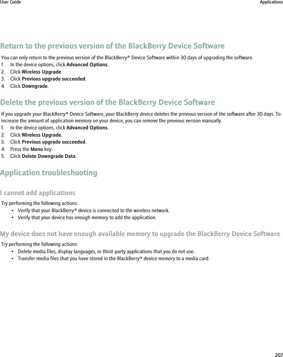 Return to the previous version of the BlackBerry Device SoftwareYou can only return to the previous version of the BlackBerry® Device Software within 30 days of upgrading the software.1. In the device options, click Advanced Options.2. Click Wireless Upgrade.3. Click Previous upgrade succeeded.4. Click Downgrade.Delete the previous version of the BlackBerry Device SoftwareIf you upgrade your BlackBerry® Device Software, your BlackBerry device deletes the previous version of the software after 30 days. Toincrease the amount of application memory on your device, you can remove the previous version manually.1. In the device options, click Advanced Options.2. Click Wireless Upgrade.3. Click Previous upgrade succeeded.4. Press the Menu key.5. Click Delete Downgrade Data.Application troubleshootingI cannot add applicationsTry performing the following actions:• Verify that your BlackBerry® device is connected to the wireless network.• Verify that your device has enough memory to add the application.My device does not have enough available memory to upgrade the BlackBerry Device SoftwareTry performing the following actions:• Delete media files, display languages, or third-party applications that you do not use.• Transfer media files that you have stored in the BlackBerry® device memory to a media card.User Guide Applications207