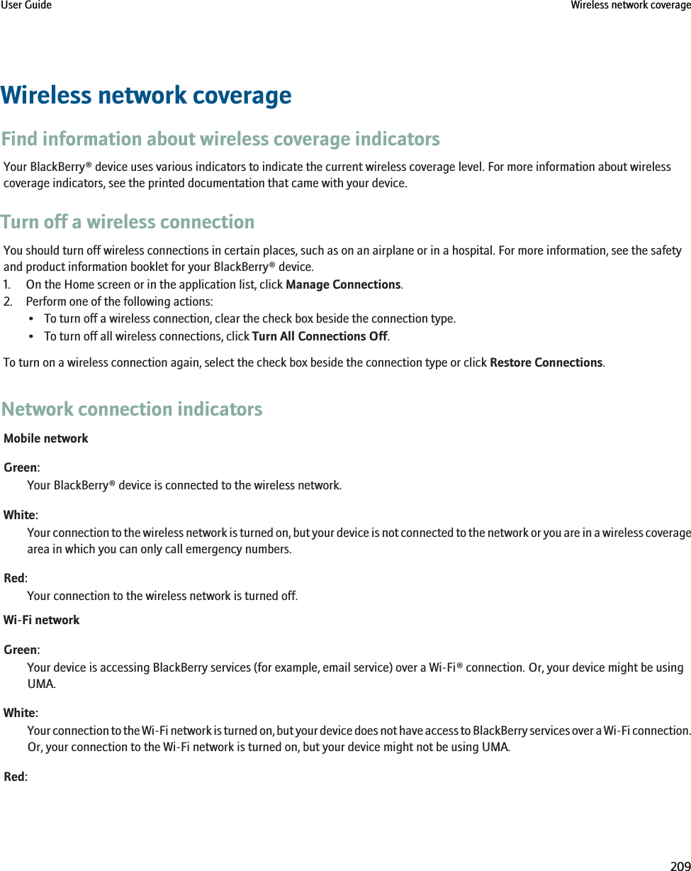 Wireless network coverageFind information about wireless coverage indicatorsYour BlackBerry® device uses various indicators to indicate the current wireless coverage level. For more information about wirelesscoverage indicators, see the printed documentation that came with your device.Turn off a wireless connectionYou should turn off wireless connections in certain places, such as on an airplane or in a hospital. For more information, see the safetyand product information booklet for your BlackBerry® device.1. On the Home screen or in the application list, click Manage Connections.2. Perform one of the following actions:• To turn off a wireless connection, clear the check box beside the connection type.• To turn off all wireless connections, click Turn All Connections Off.To turn on a wireless connection again, select the check box beside the connection type or click Restore Connections.Network connection indicatorsMobile networkGreen:Your BlackBerry® device is connected to the wireless network.White:Your connection to the wireless network is turned on, but your device is not connected to the network or you are in a wireless coveragearea in which you can only call emergency numbers.Red:Your connection to the wireless network is turned off.Wi-Fi networkGreen:Your device is accessing BlackBerry services (for example, email service) over a Wi-Fi® connection. Or, your device might be usingUMA.White:Your connection to the Wi-Fi network is turned on, but your device does not have access to BlackBerry services over a Wi-Fi connection.Or, your connection to the Wi-Fi network is turned on, but your device might not be using UMA.Red:User Guide Wireless network coverage209