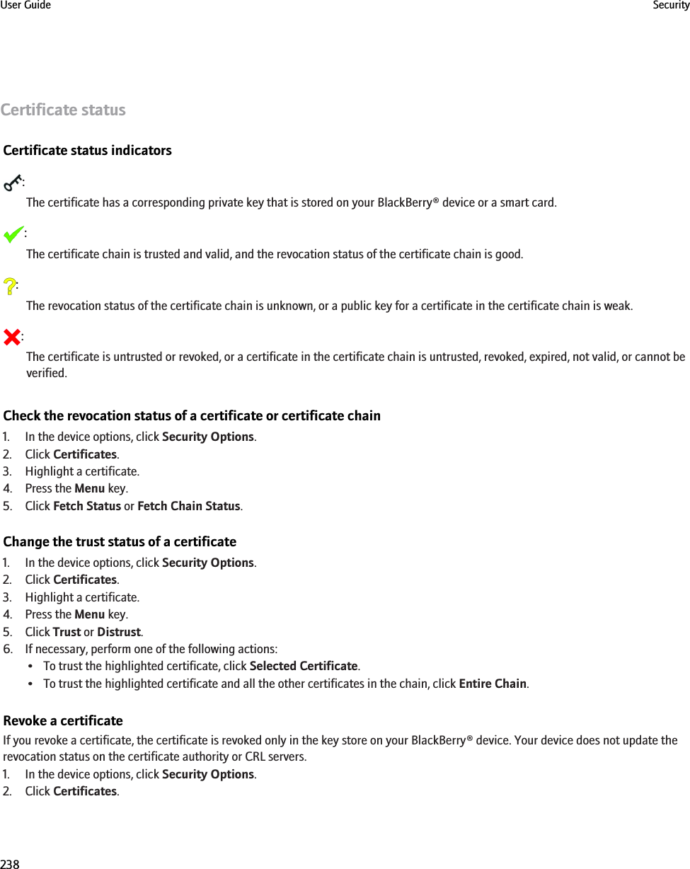 Certificate statusCertificate status indicators:The certificate has a corresponding private key that is stored on your BlackBerry® device or a smart card.:The certificate chain is trusted and valid, and the revocation status of the certificate chain is good.:The revocation status of the certificate chain is unknown, or a public key for a certificate in the certificate chain is weak.:The certificate is untrusted or revoked, or a certificate in the certificate chain is untrusted, revoked, expired, not valid, or cannot beverified.Check the revocation status of a certificate or certificate chain1. In the device options, click Security Options.2. Click Certificates.3. Highlight a certificate.4. Press the Menu key.5. Click Fetch Status or Fetch Chain Status.Change the trust status of a certificate1. In the device options, click Security Options.2. Click Certificates.3. Highlight a certificate.4. Press the Menu key.5. Click Trust or Distrust.6. If necessary, perform one of the following actions:• To trust the highlighted certificate, click Selected Certificate.• To trust the highlighted certificate and all the other certificates in the chain, click Entire Chain.Revoke a certificateIf you revoke a certificate, the certificate is revoked only in the key store on your BlackBerry® device. Your device does not update therevocation status on the certificate authority or CRL servers.1. In the device options, click Security Options.2. Click Certificates.User Guide Security238
