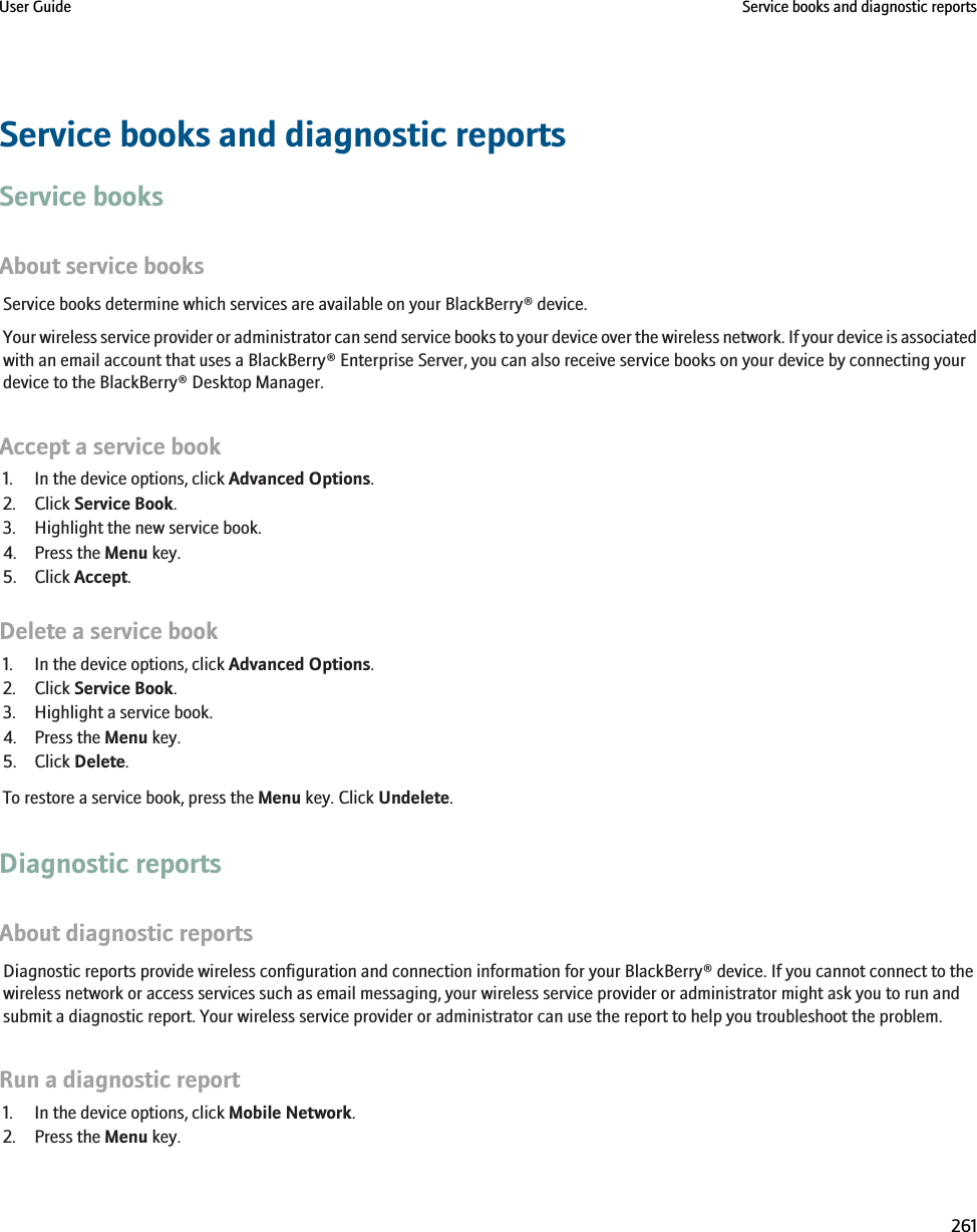 Service books and diagnostic reportsService booksAbout service booksService books determine which services are available on your BlackBerry® device.Your wireless service provider or administrator can send service books to your device over the wireless network. If your device is associatedwith an email account that uses a BlackBerry® Enterprise Server, you can also receive service books on your device by connecting yourdevice to the BlackBerry® Desktop Manager.Accept a service book1. In the device options, click Advanced Options.2. Click Service Book.3. Highlight the new service book.4. Press the Menu key.5. Click Accept.Delete a service book1. In the device options, click Advanced Options.2. Click Service Book.3. Highlight a service book.4. Press the Menu key.5. Click Delete.To restore a service book, press the Menu key. Click Undelete.Diagnostic reportsAbout diagnostic reportsDiagnostic reports provide wireless configuration and connection information for your BlackBerry® device. If you cannot connect to thewireless network or access services such as email messaging, your wireless service provider or administrator might ask you to run andsubmit a diagnostic report. Your wireless service provider or administrator can use the report to help you troubleshoot the problem.Run a diagnostic report1. In the device options, click Mobile Network.2. Press the Menu key.User Guide Service books and diagnostic reports261
