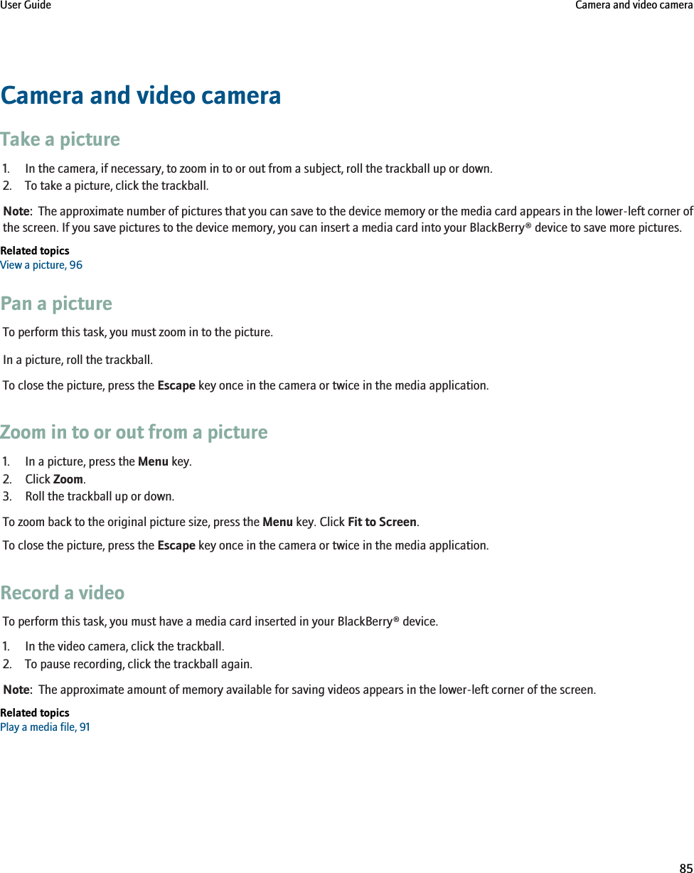 Camera and video cameraTake a picture1. In the camera, if necessary, to zoom in to or out from a subject, roll the trackball up or down.2. To take a picture, click the trackball.Note:  The approximate number of pictures that you can save to the device memory or the media card appears in the lower-left corner ofthe screen. If you save pictures to the device memory, you can insert a media card into your BlackBerry® device to save more pictures.Related topicsView a picture, 96Pan a pictureTo perform this task, you must zoom in to the picture.In a picture, roll the trackball.To close the picture, press the Escape key once in the camera or twice in the media application.Zoom in to or out from a picture1. In a picture, press the Menu key.2. Click Zoom.3. Roll the trackball up or down.To zoom back to the original picture size, press the Menu key. Click Fit to Screen.To close the picture, press the Escape key once in the camera or twice in the media application.Record a videoTo perform this task, you must have a media card inserted in your BlackBerry® device.1. In the video camera, click the trackball.2. To pause recording, click the trackball again.Note:  The approximate amount of memory available for saving videos appears in the lower-left corner of the screen.Related topicsPlay a media file, 91User Guide Camera and video camera85