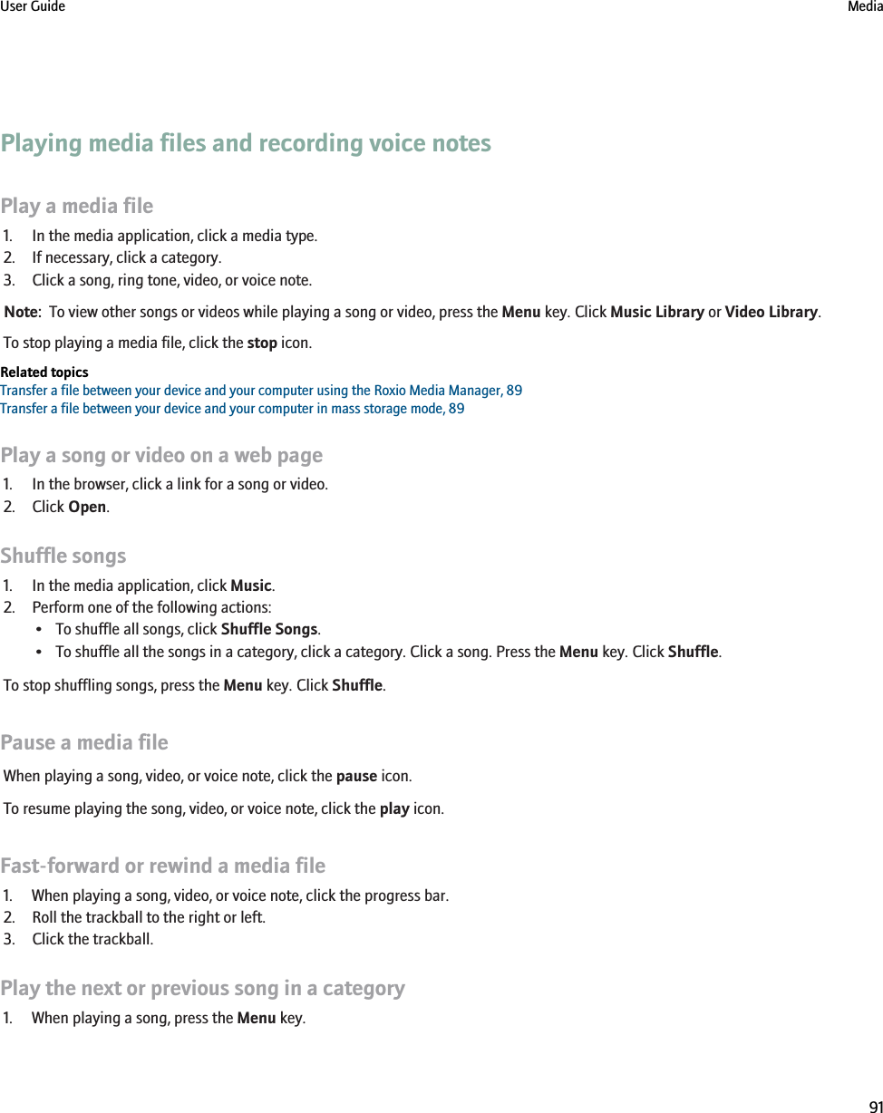 Playing media files and recording voice notesPlay a media file1. In the media application, click a media type.2. If necessary, click a category.3. Click a song, ring tone, video, or voice note.Note:  To view other songs or videos while playing a song or video, press the Menu key. Click Music Library or Video Library.To stop playing a media file, click the stop icon.Related topicsTransfer a file between your device and your computer using the Roxio Media Manager, 89Transfer a file between your device and your computer in mass storage mode, 89Play a song or video on a web page1. In the browser, click a link for a song or video.2. Click Open.Shuffle songs1. In the media application, click Music.2. Perform one of the following actions:• To shuffle all songs, click Shuffle Songs.• To shuffle all the songs in a category, click a category. Click a song. Press the Menu key. Click Shuffle.To stop shuffling songs, press the Menu key. Click Shuffle.Pause a media fileWhen playing a song, video, or voice note, click the pause icon.To resume playing the song, video, or voice note, click the play icon.Fast-forward or rewind a media file1. When playing a song, video, or voice note, click the progress bar.2. Roll the trackball to the right or left.3. Click the trackball.Play the next or previous song in a category1. When playing a song, press the Menu key.User Guide Media91