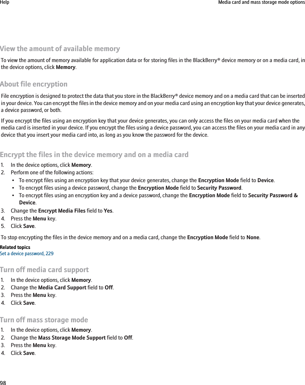 View the amount of available memoryTo view the amount of memory available for application data or for storing files in the BlackBerry® device memory or on a media card, inthe device options, click Memory.About file encryptionFile encryption is designed to protect the data that you store in the BlackBerry® device memory and on a media card that can be insertedin your device. You can encrypt the files in the device memory and on your media card using an encryption key that your device generates,a device password, or both.If you encrypt the files using an encryption key that your device generates, you can only access the files on your media card when themedia card is inserted in your device. If you encrypt the files using a device password, you can access the files on your media card in anydevice that you insert your media card into, as long as you know the password for the device.Encrypt the files in the device memory and on a media card1. In the device options, click Memory.2. Perform one of the following actions:• To encrypt files using an encryption key that your device generates, change the Encryption Mode field to Device.• To encrypt files using a device password, change the Encryption Mode field to Security Password.• To encrypt files using an encryption key and a device password, change the Encryption Mode field to Security Password &amp;Device.3. Change the Encrypt Media Files field to Yes.4. Press the Menu key.5. Click Save.To stop encrypting the files in the device memory and on a media card, change the Encryption Mode field to None.Related topicsSet a device password, 229Turn off media card support1. In the device options, click Memory.2. Change the Media Card Support field to Off.3. Press the Menu key.4. Click Save.Turn off mass storage mode1. In the device options, click Memory.2. Change the Mass Storage Mode Support field to Off.3. Press the Menu key.4. Click Save.Help Media card and mass storage mode options98