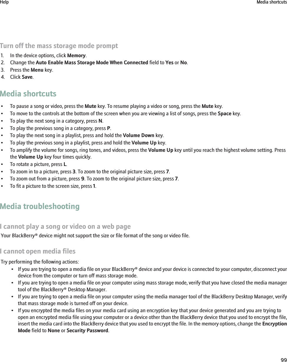 Turn off the mass storage mode prompt1. In the device options, click Memory.2. Change the Auto Enable Mass Storage Mode When Connected field to Yes or No.3. Press the Menu key.4. Click Save.Media shortcuts• To pause a song or video, press the Mute key. To resume playing a video or song, press the Mute key.• To move to the controls at the bottom of the screen when you are viewing a list of songs, press the Space key.• To play the next song in a category, press N.• To play the previous song in a category, press P.• To play the next song in a playlist, press and hold the Volume Down key.• To play the previous song in a playlist, press and hold the Volume Up key.• To amplify the volume for songs, ring tones, and videos, press the Volume Up key until you reach the highest volume setting. Pressthe Volume Up key four times quickly.• To rotate a picture, press L.• To zoom in to a picture, press 3. To zoom to the original picture size, press 7.• To zoom out from a picture, press 9. To zoom to the original picture size, press 7.• To fit a picture to the screen size, press 1.Media troubleshootingI cannot play a song or video on a web pageYour BlackBerry® device might not support the size or file format of the song or video file.I cannot open media filesTry performing the following actions:•If you are trying to open a media file on your BlackBerry® device and your device is connected to your computer, disconnect yourdevice from the computer or turn off mass storage mode.•If you are trying to open a media file on your computer using mass storage mode, verify that you have closed the media managertool of the BlackBerry® Desktop Manager.•If you are trying to open a media file on your computer using the media manager tool of the BlackBerry Desktop Manager, verifythat mass storage mode is turned off on your device.• If you encrypted the media files on your media card using an encryption key that your device generated and you are trying toopen an encrypted media file using your computer or a device other than the BlackBerry device that you used to encrypt the file,insert the media card into the BlackBerry device that you used to encrypt the file. In the memory options, change the EncryptionMode field to None or Security Password.Help Media shortcuts99