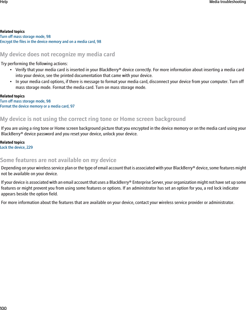 Related topicsTurn off mass storage mode, 98Encrypt the files in the device memory and on a media card, 98My device does not recognize my media cardTry performing the following actions:• Verify that your media card is inserted in your BlackBerry® device correctly. For more information about inserting a media cardinto your device, see the printed documentation that came with your device.• In your media card options, if there is message to format your media card, disconnect your device from your computer. Turn offmass storage mode. Format the media card. Turn on mass storage mode.Related topicsTurn off mass storage mode, 98Format the device memory or a media card, 97My device is not using the correct ring tone or Home screen backgroundIf you are using a ring tone or Home screen background picture that you encrypted in the device memory or on the media card using yourBlackBerry® device password and you reset your device, unlock your device.Related topicsLock the device, 229Some features are not available on my deviceDepending on your wireless service plan or the type of email account that is associated with your BlackBerry® device, some features mightnot be available on your device.If your device is associated with an email account that uses a BlackBerry® Enterprise Server, your organization might not have set up somefeatures or might prevent you from using some features or options. If an administrator has set an option for you, a red lock indicatorappears beside the option field.For more information about the features that are available on your device, contact your wireless service provider or administrator.Help Media troubleshooting100