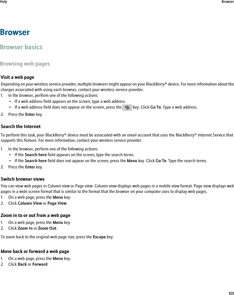 BrowserBrowser basicsBrowsing web pagesVisit a web pageDepending on your wireless service provider, multiple browsers might appear on your BlackBerry® device. For more information about thecharges associated with using each browser, contact your wireless service provider.1. In the browser, perform one of the following actions:• If a web address field appears on the screen, type a web address.•If a web address field does not appear on the screen, press the   key. Click Go To. Type a web address.2. Press the Enter key.Search the InternetTo perform this task, your BlackBerry® device must be associated with an email account that uses the BlackBerry® Internet Service thatsupports this feature. For more information, contact your wireless service provider.1. In the browser, perform one of the following actions:• If the Search here field appears on the screen, type the search terms.• If the Search here field does not appear on the screen, press the Menu key. Click Go To. Type the search terms.2. Press the Enter key.Switch browser viewsYou can view web pages in Column view or Page view. Column view displays web pages in a mobile view format. Page view displays webpages in a wide screen format that is similar to the format that the browser on your computer uses to display web pages.1. On a web page, press the Menu key.2. Click Column View or Page View.Zoom in to or out from a web page1. On a web page, press the Menu key.2. Click Zoom In or Zoom Out.To zoom back to the original web page size, press the Escape key.Move back or forward a web page1. On a web page, press the Menu key.2. Click Back or Forward.Help Browser101