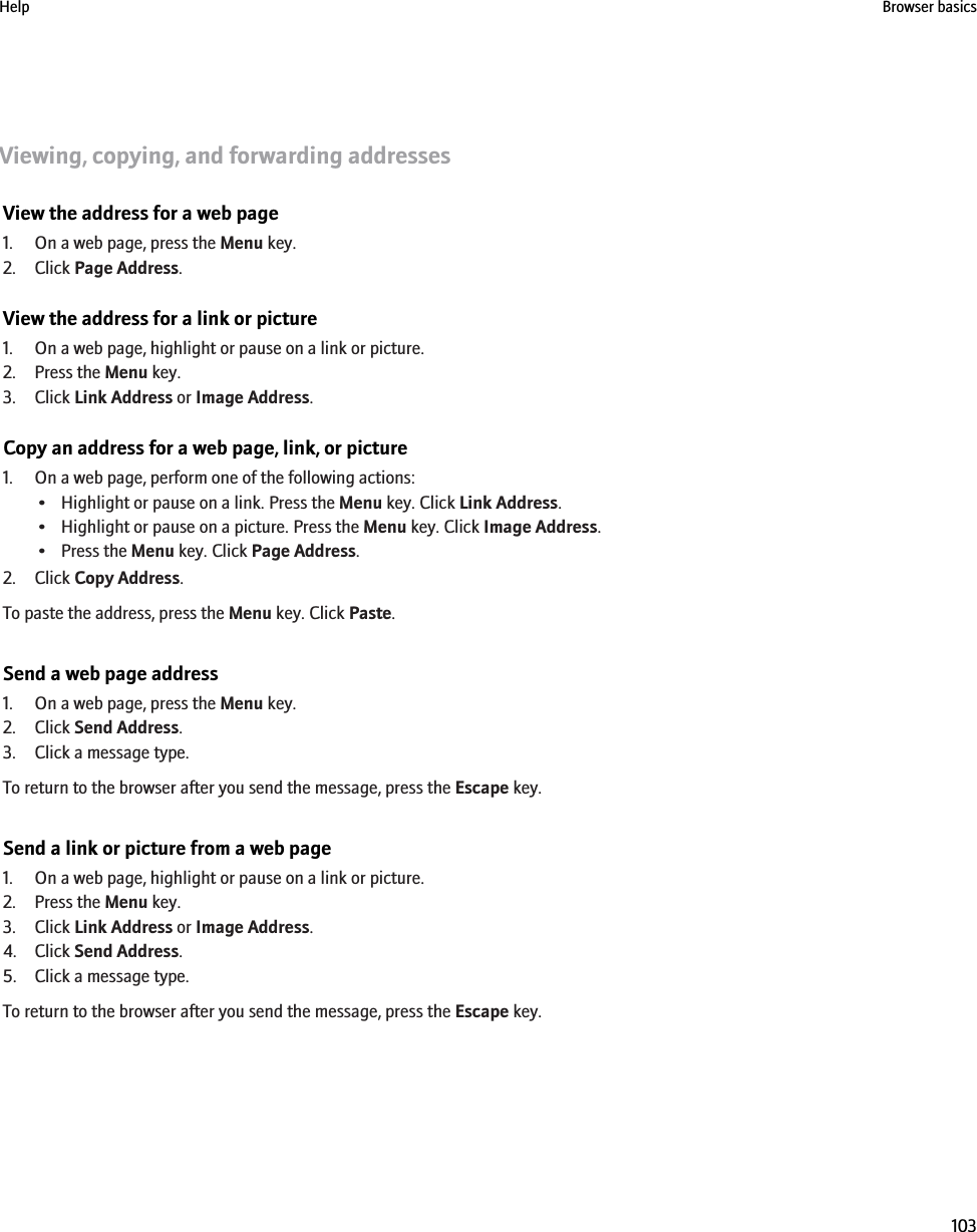 Viewing, copying, and forwarding addressesView the address for a web page1. On a web page, press the Menu key.2. Click Page Address.View the address for a link or picture1. On a web page, highlight or pause on a link or picture.2. Press the Menu key.3. Click Link Address or Image Address.Copy an address for a web page, link, or picture1. On a web page, perform one of the following actions:• Highlight or pause on a link. Press the Menu key. Click Link Address.• Highlight or pause on a picture. Press the Menu key. Click Image Address.• Press the Menu key. Click Page Address.2. Click Copy Address.To paste the address, press the Menu key. Click Paste.Send a web page address1. On a web page, press the Menu key.2. Click Send Address.3. Click a message type.To return to the browser after you send the message, press the Escape key.Send a link or picture from a web page1. On a web page, highlight or pause on a link or picture.2. Press the Menu key.3. Click Link Address or Image Address.4. Click Send Address.5. Click a message type.To return to the browser after you send the message, press the Escape key.Help Browser basics103