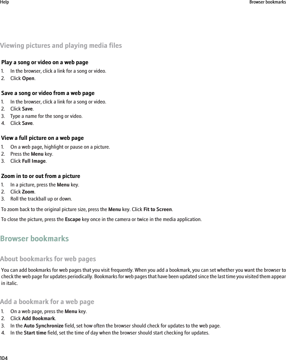 Viewing pictures and playing media filesPlay a song or video on a web page1. In the browser, click a link for a song or video.2. Click Open.Save a song or video from a web page1. In the browser, click a link for a song or video.2. Click Save.3. Type a name for the song or video.4. Click Save.View a full picture on a web page1. On a web page, highlight or pause on a picture.2. Press the Menu key.3. Click Full Image.Zoom in to or out from a picture1. In a picture, press the Menu key.2. Click Zoom.3. Roll the trackball up or down.To zoom back to the original picture size, press the Menu key. Click Fit to Screen.To close the picture, press the Escape key once in the camera or twice in the media application.Browser bookmarksAbout bookmarks for web pagesYou can add bookmarks for web pages that you visit frequently. When you add a bookmark, you can set whether you want the browser tocheck the web page for updates periodically. Bookmarks for web pages that have been updated since the last time you visited them appearin italic.Add a bookmark for a web page1. On a web page, press the Menu key.2. Click Add Bookmark.3. In the Auto Synchronize field, set how often the browser should check for updates to the web page.4. In the Start time field, set the time of day when the browser should start checking for updates.Help Browser bookmarks104