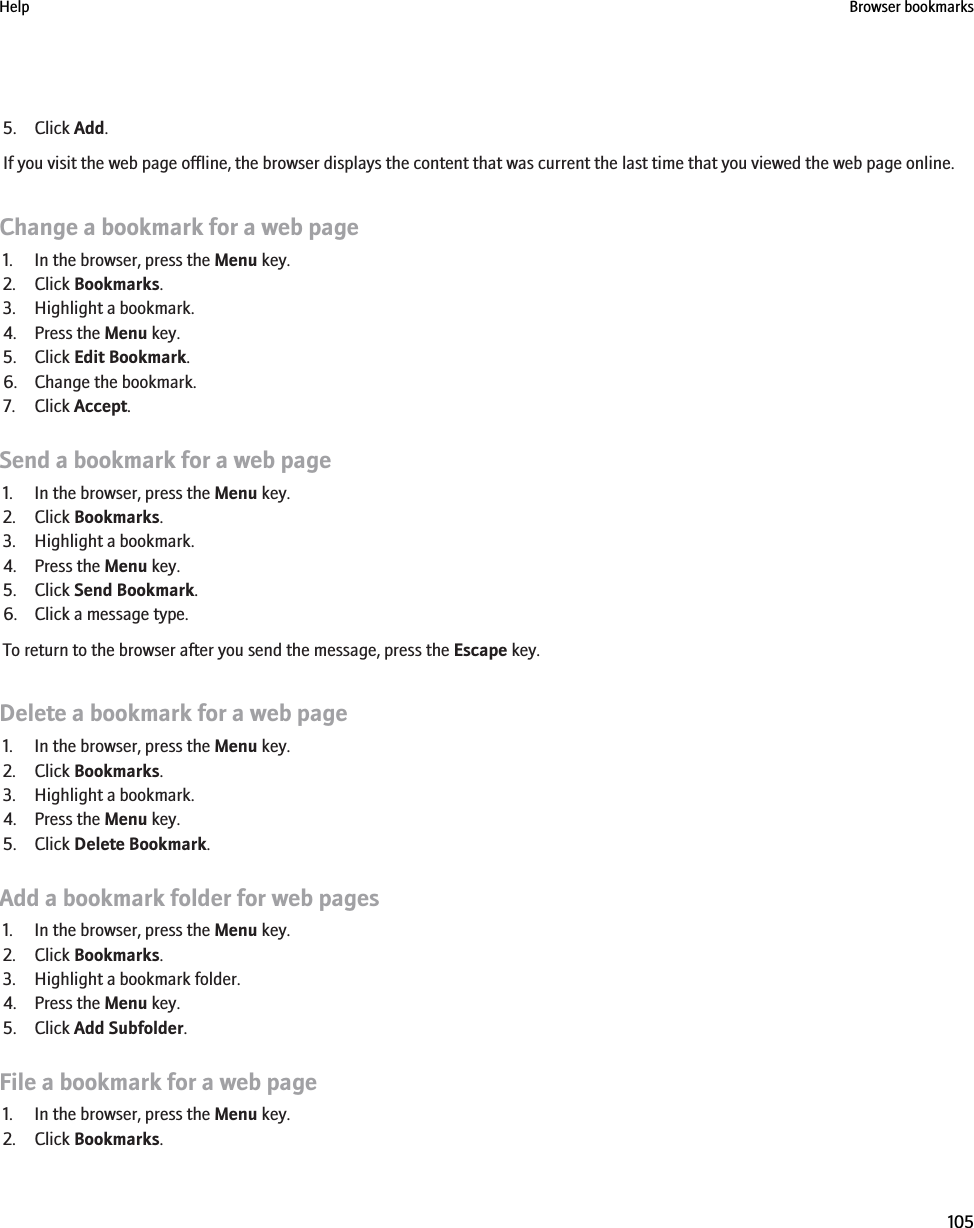 5. Click Add.If you visit the web page offline, the browser displays the content that was current the last time that you viewed the web page online.Change a bookmark for a web page1. In the browser, press the Menu key.2. Click Bookmarks.3. Highlight a bookmark.4. Press the Menu key.5. Click Edit Bookmark.6. Change the bookmark.7. Click Accept.Send a bookmark for a web page1. In the browser, press the Menu key.2. Click Bookmarks.3. Highlight a bookmark.4. Press the Menu key.5. Click Send Bookmark.6. Click a message type.To return to the browser after you send the message, press the Escape key.Delete a bookmark for a web page1. In the browser, press the Menu key.2. Click Bookmarks.3. Highlight a bookmark.4. Press the Menu key.5. Click Delete Bookmark.Add a bookmark folder for web pages1. In the browser, press the Menu key.2. Click Bookmarks.3. Highlight a bookmark folder.4. Press the Menu key.5. Click Add Subfolder.File a bookmark for a web page1. In the browser, press the Menu key.2. Click Bookmarks.Help Browser bookmarks105
