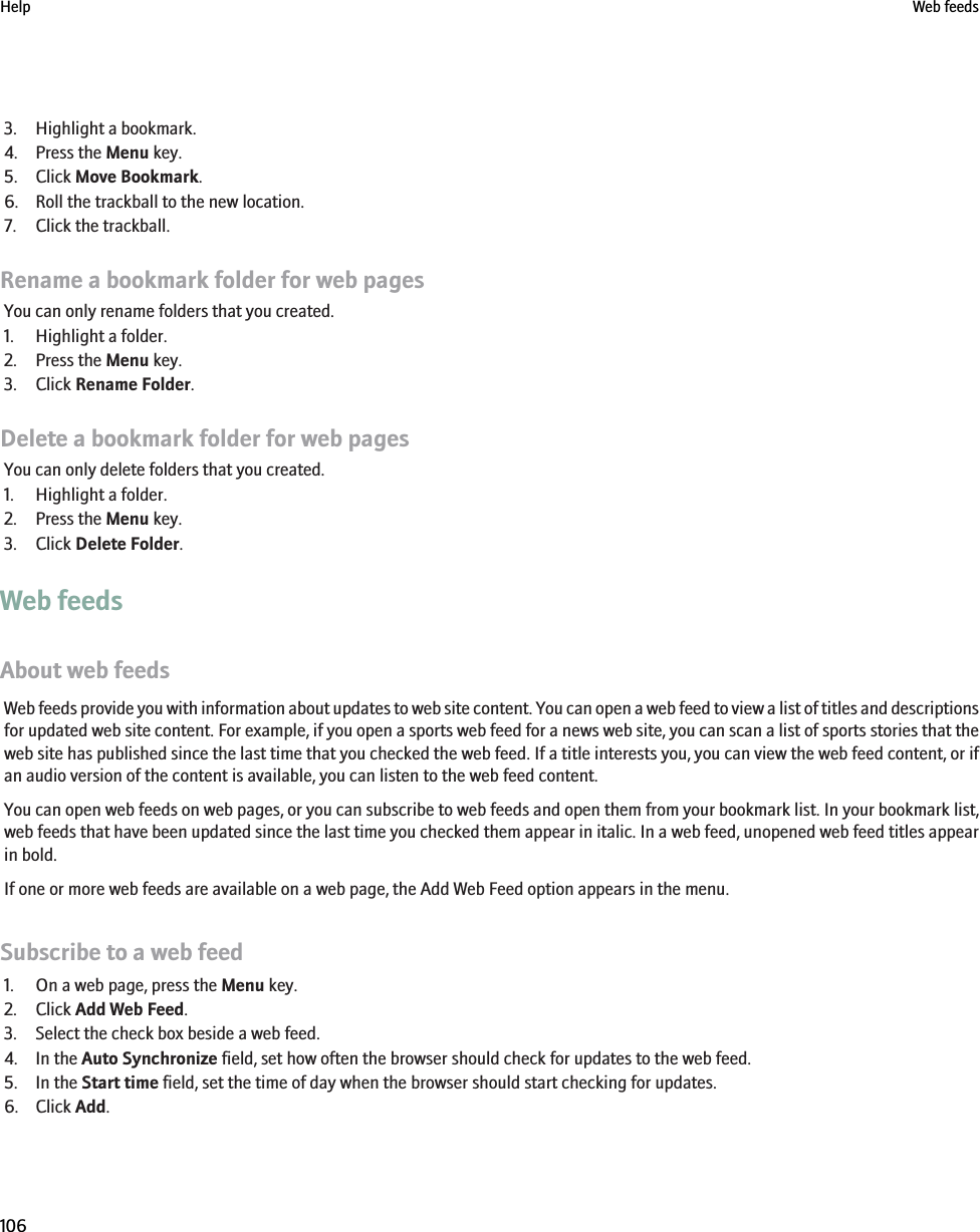 3. Highlight a bookmark.4. Press the Menu key.5. Click Move Bookmark.6. Roll the trackball to the new location.7. Click the trackball.Rename a bookmark folder for web pagesYou can only rename folders that you created.1. Highlight a folder.2. Press the Menu key.3. Click Rename Folder.Delete a bookmark folder for web pagesYou can only delete folders that you created.1. Highlight a folder.2. Press the Menu key.3. Click Delete Folder.Web feedsAbout web feedsWeb feeds provide you with information about updates to web site content. You can open a web feed to view a list of titles and descriptionsfor updated web site content. For example, if you open a sports web feed for a news web site, you can scan a list of sports stories that theweb site has published since the last time that you checked the web feed. If a title interests you, you can view the web feed content, or ifan audio version of the content is available, you can listen to the web feed content.You can open web feeds on web pages, or you can subscribe to web feeds and open them from your bookmark list. In your bookmark list,web feeds that have been updated since the last time you checked them appear in italic. In a web feed, unopened web feed titles appearin bold.If one or more web feeds are available on a web page, the Add Web Feed option appears in the menu.Subscribe to a web feed1. On a web page, press the Menu key.2. Click Add Web Feed.3. Select the check box beside a web feed.4. In the Auto Synchronize field, set how often the browser should check for updates to the web feed.5. In the Start time field, set the time of day when the browser should start checking for updates.6. Click Add.Help Web feeds106