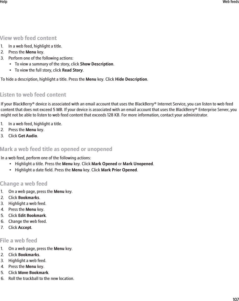 View web feed content1. In a web feed, highlight a title.2. Press the Menu key.3. Perform one of the following actions:• To view a summary of the story, click Show Description.• To view the full story, click Read Story.To hide a description, highlight a title. Press the Menu key. Click Hide Description.Listen to web feed contentIf your BlackBerry® device is associated with an email account that uses the BlackBerry® Internet Service, you can listen to web feedcontent that does not exceed 5 MB. If your device is associated with an email account that uses the BlackBerry® Enterprise Server, youmight not be able to listen to web feed content that exceeds 128 KB. For more information, contact your administrator.1. In a web feed, highlight a title.2. Press the Menu key.3. Click Get Audio.Mark a web feed title as opened or unopenedIn a web feed, perform one of the following actions:• Highlight a title. Press the Menu key. Click Mark Opened or Mark Unopened.• Highlight a date field. Press the Menu key. Click Mark Prior Opened.Change a web feed1. On a web page, press the Menu key.2. Click Bookmarks.3. Highlight a web feed.4. Press the Menu key.5. Click Edit Bookmark.6. Change the web feed.7. Click Accept.File a web feed1. On a web page, press the Menu key.2. Click Bookmarks.3. Highlight a web feed.4. Press the Menu key.5. Click Move Bookmark.6. Roll the trackball to the new location.Help Web feeds107