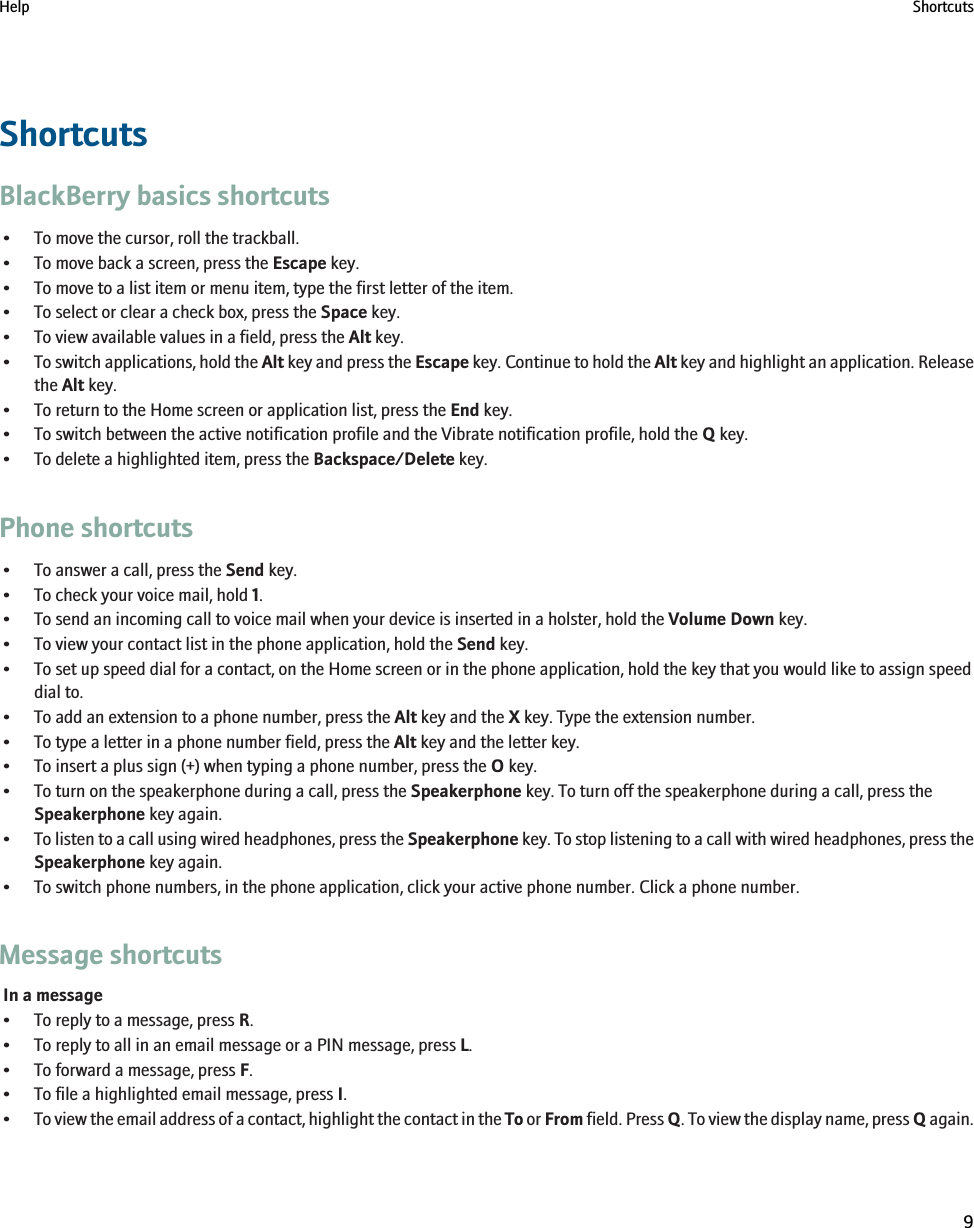 ShortcutsBlackBerry basics shortcuts• To move the cursor, roll the trackball.• To move back a screen, press the Escape key.• To move to a list item or menu item, type the first letter of the item.• To select or clear a check box, press the Space key.• To view available values in a field, press the Alt key.•To switch applications, hold the Alt key and press the Escape key. Continue to hold the Alt key and highlight an application. Releasethe Alt key.• To return to the Home screen or application list, press the End key.• To switch between the active notification profile and the Vibrate notification profile, hold the Q key.• To delete a highlighted item, press the Backspace/Delete key.Phone shortcuts• To answer a call, press the Send key.• To check your voice mail, hold 1.• To send an incoming call to voice mail when your device is inserted in a holster, hold the Volume Down key.• To view your contact list in the phone application, hold the Send key.• To set up speed dial for a contact, on the Home screen or in the phone application, hold the key that you would like to assign speeddial to.• To add an extension to a phone number, press the Alt key and the X key. Type the extension number.• To type a letter in a phone number field, press the Alt key and the letter key.• To insert a plus sign (+) when typing a phone number, press the O key.• To turn on the speakerphone during a call, press the Speakerphone key. To turn off the speakerphone during a call, press theSpeakerphone key again.•To listen to a call using wired headphones, press the Speakerphone key. To stop listening to a call with wired headphones, press theSpeakerphone key again.• To switch phone numbers, in the phone application, click your active phone number. Click a phone number.Message shortcutsIn a message• To reply to a message, press R.• To reply to all in an email message or a PIN message, press L.• To forward a message, press F.• To file a highlighted email message, press I.•To view the email address of a contact, highlight the contact in the To or From field. Press Q. To view the display name, press Q again.Help Shortcuts9