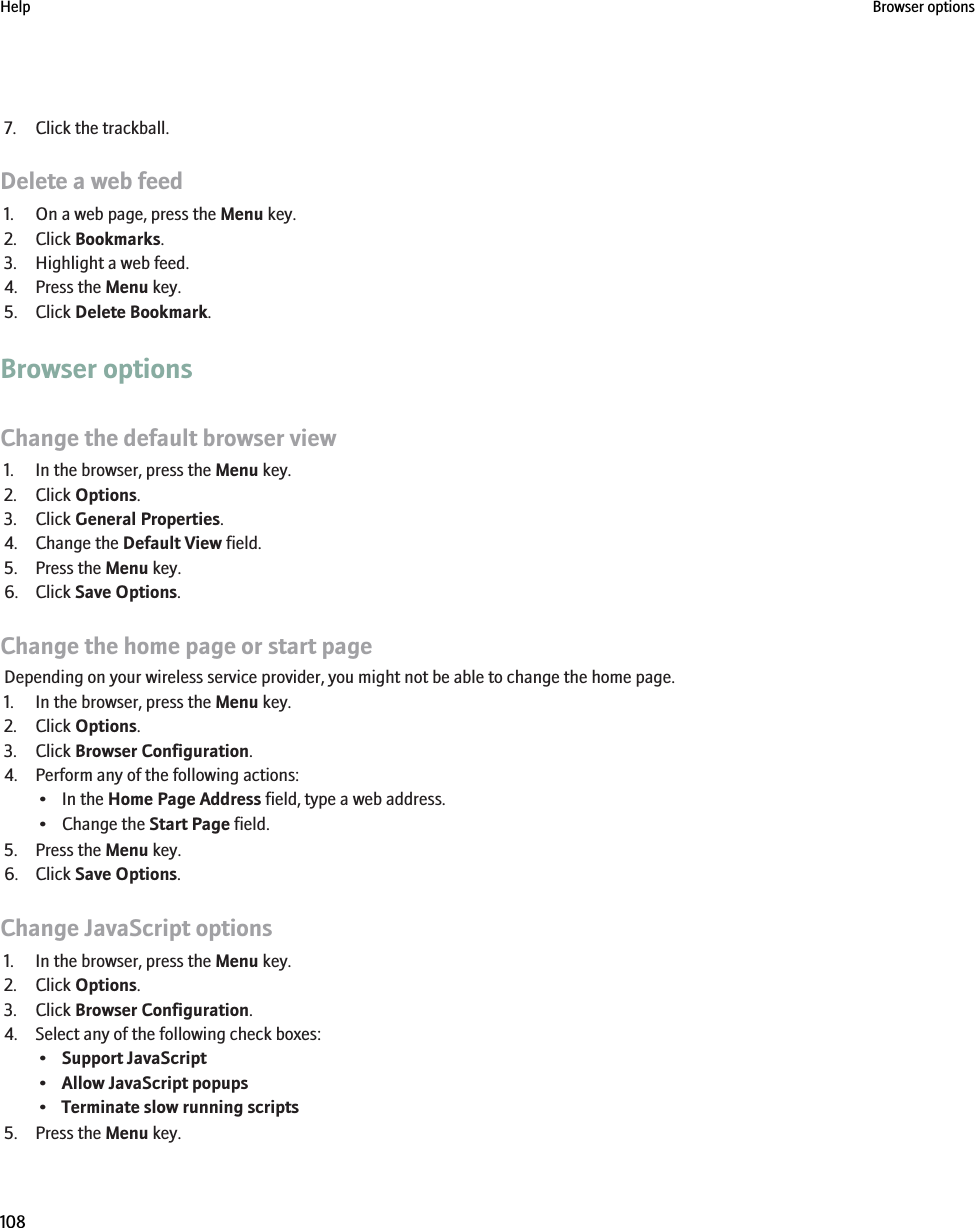 7. Click the trackball.Delete a web feed1. On a web page, press the Menu key.2. Click Bookmarks.3. Highlight a web feed.4. Press the Menu key.5. Click Delete Bookmark.Browser optionsChange the default browser view1. In the browser, press the Menu key.2. Click Options.3. Click General Properties.4. Change the Default View field.5. Press the Menu key.6. Click Save Options.Change the home page or start pageDepending on your wireless service provider, you might not be able to change the home page.1. In the browser, press the Menu key.2. Click Options.3. Click Browser Configuration.4. Perform any of the following actions:• In the Home Page Address field, type a web address.• Change the Start Page field.5. Press the Menu key.6. Click Save Options.Change JavaScript options1. In the browser, press the Menu key.2. Click Options.3. Click Browser Configuration.4. Select any of the following check boxes:•Support JavaScript•Allow JavaScript popups•Terminate slow running scripts5. Press the Menu key.Help Browser options108