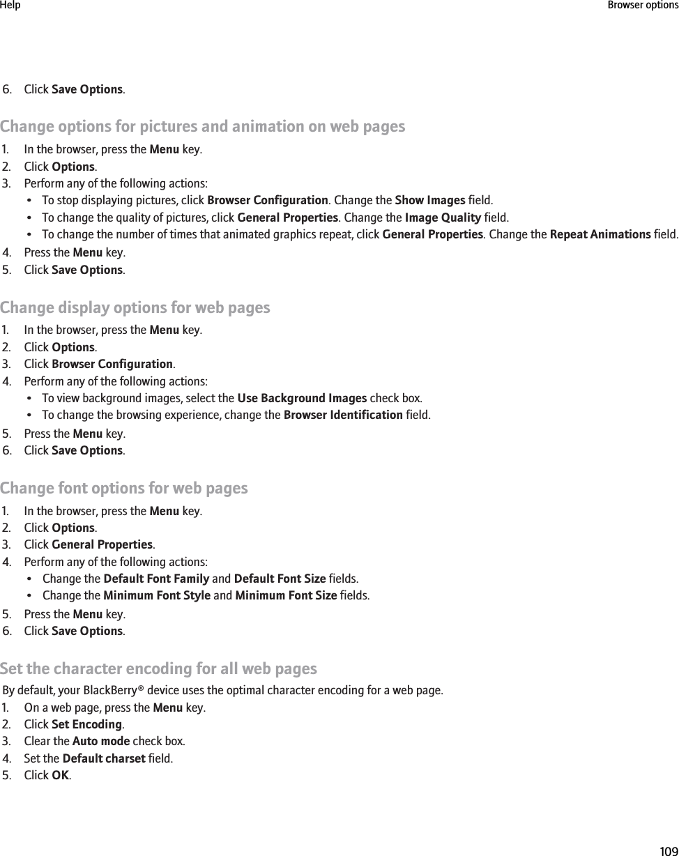 6. Click Save Options.Change options for pictures and animation on web pages1. In the browser, press the Menu key.2. Click Options.3. Perform any of the following actions:• To stop displaying pictures, click Browser Configuration. Change the Show Images field.• To change the quality of pictures, click General Properties. Change the Image Quality field.•To change the number of times that animated graphics repeat, click General Properties. Change the Repeat Animations field.4. Press the Menu key.5. Click Save Options.Change display options for web pages1. In the browser, press the Menu key.2. Click Options.3. Click Browser Configuration.4. Perform any of the following actions:• To view background images, select the Use Background Images check box.• To change the browsing experience, change the Browser Identification field.5. Press the Menu key.6. Click Save Options.Change font options for web pages1. In the browser, press the Menu key.2. Click Options.3. Click General Properties.4. Perform any of the following actions:• Change the Default Font Family and Default Font Size fields.• Change the Minimum Font Style and Minimum Font Size fields.5. Press the Menu key.6. Click Save Options.Set the character encoding for all web pagesBy default, your BlackBerry® device uses the optimal character encoding for a web page.1. On a web page, press the Menu key.2. Click Set Encoding.3. Clear the Auto mode check box.4. Set the Default charset field.5. Click OK.Help Browser options109