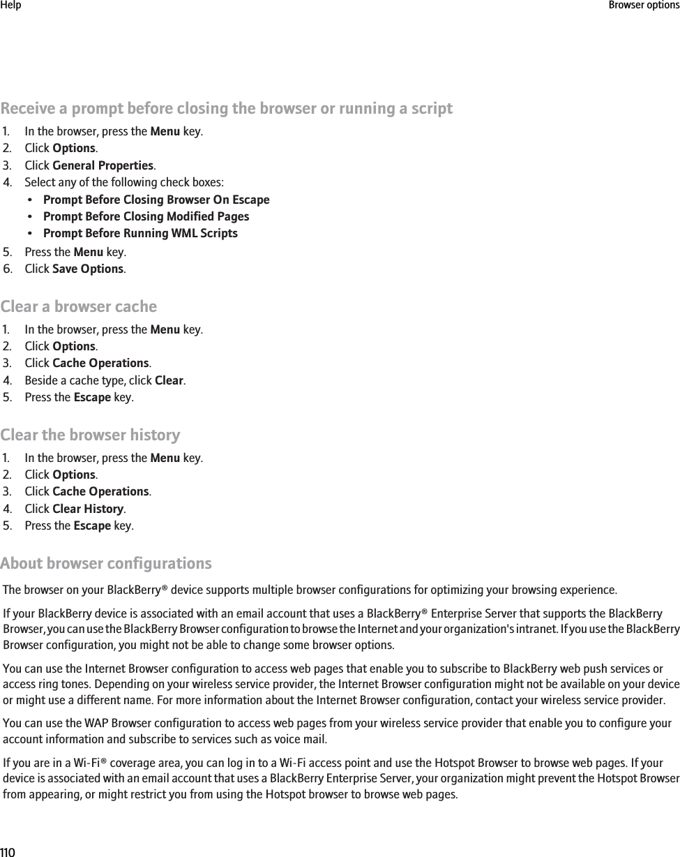 Receive a prompt before closing the browser or running a script1. In the browser, press the Menu key.2. Click Options.3. Click General Properties.4. Select any of the following check boxes:•Prompt Before Closing Browser On Escape•Prompt Before Closing Modified Pages•Prompt Before Running WML Scripts5. Press the Menu key.6. Click Save Options.Clear a browser cache1. In the browser, press the Menu key.2. Click Options.3. Click Cache Operations.4. Beside a cache type, click Clear.5. Press the Escape key.Clear the browser history1. In the browser, press the Menu key.2. Click Options.3. Click Cache Operations.4. Click Clear History.5. Press the Escape key.About browser configurationsThe browser on your BlackBerry® device supports multiple browser configurations for optimizing your browsing experience.If your BlackBerry device is associated with an email account that uses a BlackBerry® Enterprise Server that supports the BlackBerryBrowser, you can use the BlackBerry Browser configuration to browse the Internet and your organization&apos;s intranet. If you use the BlackBerryBrowser configuration, you might not be able to change some browser options.You can use the Internet Browser configuration to access web pages that enable you to subscribe to BlackBerry web push services oraccess ring tones. Depending on your wireless service provider, the Internet Browser configuration might not be available on your deviceor might use a different name. For more information about the Internet Browser configuration, contact your wireless service provider.You can use the WAP Browser configuration to access web pages from your wireless service provider that enable you to configure youraccount information and subscribe to services such as voice mail.If you are in a Wi-Fi® coverage area, you can log in to a Wi-Fi access point and use the Hotspot Browser to browse web pages. If yourdevice is associated with an email account that uses a BlackBerry Enterprise Server, your organization might prevent the Hotspot Browserfrom appearing, or might restrict you from using the Hotspot browser to browse web pages.Help Browser options110